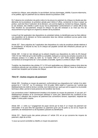montant du chèque, sans préjudice, le cas échéant, de tous dommages_intérêts. Il pourra néanmoins,
s'il le préfère, agir en paiement de sa créance devant la juridiction civile.

En l' absence de constitution de partie civile et si la preuve du paiement du chèque ne résulte pas des
éléments de la procédure, la juridiction pénale peut même d' office, condamner le tireur à payer au
porteur, outre les frais d' exécution de la décision, une somme égale au montant du chèque, majorée,
le cas échéant, des intérêts à partir du jour de la présentation conformément à l' article 288 et des
frais résultant du non-paiement, lorsque le chèque n'a pas été endossé si ce n'est aux fins de
recouvrement et qu'il figure en original au dossier de la procédure.
Lorsqu'il est fait application des dispositions du précédent alinéa, le bénéficiaire peut se faire délivrer
une expédition de la décision en forme exécutoire dans les mêmes conditions qu'une partie civile
régulièrement constituée.

Article 327 : Sans préjudice de l' application des dispositions du code de procédure pénale relatives à
la compétence, le tribunal du lieu où le chèque est payable connaît des infractions prévues par le
présent chapitre.
Article 328 : Il n'est en rien dérogé par le présent chapitre aux dispositions du dahir du 29 chaoual
1344 (12 mai 1926) tel qu'il a été modifié ou complété, instituant un service de comptes courants et de
chèques postaux ni à celles du dahir du 12 kaada 1348 (11 avril 1930) portant ratification des
conventions et arrangements de l' union postale universelle, signée à Londres le 28 juin 1929.

Toutefois, les dispositions des articles 311 à 318 sont applicables aux chèques postaux émis dans les
conditions prévues par ces articles, et qui ne pourraient être suivis d' effet à l' issue du hui ième jour
t
suivant leur réception par le bureau de chèque.

Titre IV : Autres moyens de paiement
Article 329 : Constitue un moyen de paiement, conformément aux dispositions de l' article 4 du dahir
portant loi n° 1-93-147 du 15 moharrem 1414 (6 juillet 1993) relatif à l' exercice de l' activité des
établissements de crédit et de leur contrôle, tout instrument qui, quel que soit le support ou le procédé
technique utilisé, permet à toute personne de transférer des fonds.
Les conventions entre l' établissement émetteur et le titulaire du moyen de paiement, d' une part, et l'
établissement émetteur et le commerçant adhérent d' autre part, déterminent les conditions et les
modalités d' utilisation des moyens de paiement.Ces conventions doivent, cependant, respecter les
règles d' ordre public ci-après.

Article 330 : L' ordre ou l' engagement de payer donné par le biais d' un moyen de paiement est
irrévocable. Il ne peut être fait opposition au paiement qu'en cas de perte ou de vol du moyen de
paiement, de redressement ou de liquidation judiciaire du bénéficiaire.

Article 331 : Seront punis des peines prévues à l' article 316, en ce qui concerne les moyens de
paiement, objet de ce titre:
1) ceux qui auront contrefait ou falsifié un moyen de paiement;

 