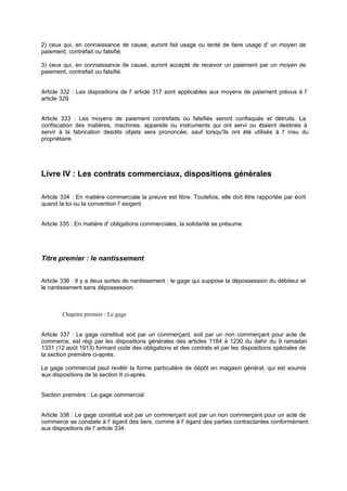 2) ceux qui, en connaissance de cause, auront fait usage ou tenté de faire usage d' un moyen de
paiement, contrefait ou falsifié;
3) ceux qui, en connaissance de cause, auront accepté de recevoir un paiement par un moyen de
paiement, contrefait ou falsifié.

Article 332 : Les dispositions de l' article 317 sont applicables aux moyens de paiement prévus à l'
article 329.
Article 333 : Les moyens de paiement contrefaits ou falsifiés seront confisqués et détruits. La
confiscation des matières, machines, appareils ou instruments qui ont servi ou étaient destinés à
servir à la fabrication desdits objets sera prononcée, sauf lorsqu'ils ont été utilisés à l' insu du
propriétaire.

Livre IV : Les contrats commerciaux, dispositions générales
Article 334 : En matière commerciale la preuve est libre. Toutefois, elle doit être rapportée par écrit
quand la loi ou la convention l' exigent.

Article 335 : En matière d' obligations commerciales, la solidarité se présume.

Titre premier : le nantissement
Article 336 : Il y a deux sortes de nantissement : le gage qui suppose la dépossession du débiteur et
le nantissement sans dépossession.

Chapitre premier : Le gage

Article 337 : Le gage constitué soit par un commerçant, soit par un non commerçant pour acte de
commerce, est régi par les dispositions générales des articles 1184 à 1230 du dahir du 9 ramadan
1331 (12 août 1913) formant code des obligations et des contrats et par les dispositions spéciales de
la section première ci-après.
Le gage commercial peut revêtir la forme particulière de dépôt en magasin général, qui est soumis
aux dispositions de la section II ci-après.

Section première : Le gage commercial

Article 338 : Le gage constitué soit par un commerçant soit par un non commerçant pour un acte de
commerce se constate à l' égard des tiers, comme à l' égard des parties contractantes conformément
aux dispositions de l' article 334.

 