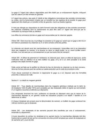 Le gage à l' égard des valeurs négociables peut être établi par un endossement régulier, indiquant
que les valeurs ont été remises en garantie.
A l' égard des actions, des parts d' intérêt et des obligations nominatives des sociétés commerciales
ou civiles, dont la transmission s'opère par un transfert sur les registres de la société, le gage peut
également être établi par un transfert à titre de garantie, inscrit sur lesdits registres.

Il n'est pas dérogé aux dispositions du dahir formant code des obligations et des contrats concernant
les créances mobilières dont le cessionnaire ne peut être saisi à l' égard des tiers que par la
notification du transport faite au débiteur.
Les effets de commerce donnés en gage sont recouvrables par le créancier gagiste.

Article 339 : Dans tous les cas, le privilège ne subsiste sur le gage qu' autant que ce gage a été mis et
est resté en possession du créancier ou d' un tiers convenu entre les parties.

Le créancier est réputé avoir les marchandises en sa possession, lorsqu'elles sont à sa disposition
dans ses magasins ou navires, à la douane ou dans un dépôt public, ou si, avant qu'e
lles soient
arrivées, il en est saisi par un connaissement ou par tout autre titre de transport.
Article 340 : A défaut de paiement à l' échéance, le créancier peut, dans un délai de sept jours, après
notification faite au débiteur et au tiers bailleur du gage, s'il y en a un, faire procéder à la vente
publique des objets donnés en gage.

Cette vente est faite par le greffier du tribunal du lieu du domicile du créancier ou du tiers convenu,
dans les formes prévues pour les ventes sur saisie-exécution par le code de procédure civile.
Toute clause autorisant le créancier à s'approprier le gage ou à en disposer sans les formalités
prescrites ci-dessus est nulle.
Section II : Le dépôt en magasin général

Article 341 : Tous dépôts de marchandises dans les magasins généraux institués par le dahir du
23 chaabane 1333 (6 juillet 1915) sont constatés par des récépissés datés et signés qui sont extraits
d' un registre à souches et délivrés aux déposants.
Ces récépissés énoncent les nom, profession et domicile du déposant ainsi que la nature de la
marchandise déposée et, en général, toutes les indications propres à en établir l' identité et à en
déterminer la valeur.
A chaque récépissé est annexé sous la dénomination de warrant, un bulletin de gage contenant les
mêmes mentions que le récépissé.

Article 342 : Les récépissés et les warrants peuvent être transférés par voie d' endossement,
ensemble ou séparément.
A toute réquisition du porteur du récépissé et du warrant réunis, la marchandise déposée doit être
fractionnée en autant de lots qu'il lui conviendra et le titre primitif remplacé par autant de récépissés et
de warrants qu'il y aura de lots.

 