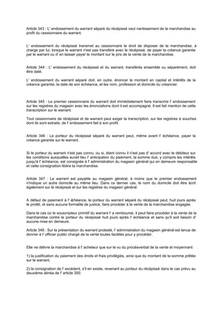 Article 343 : L' endossement du warrant séparé du récépissé vaut nantissement de la marchandise au
profit du cessionnaire du warrant.

L' endossement du récépissé transmet au cessionnaire le droit de disposer de la marchandise, à
charge par lui, lorsque le warrant n'est pas transféré avec le récépissé, de payer la créance garantie
par le warrant ou d' en laisser payer le montant sur le prix de la vente de la marchandise.

Article 344 : L' endossement du récépissé et du warrant, transférés ensemble ou séparément, doit
être daté.
L' endossement du warrant séparé doit, en outre, énoncer le montant en capital et intérêts de la
créance garantie, la date de son échéance, et les nom, profession et domicile du créancier.

Article 345 : Le premier cessionnaire du warrant doit immédiatement faire transcrire l' endossement
sur les registres du magasin avec les énonciations dont il est accompagné. Il est fait mention de cette
transcription sur le warrant.
Tout cessionnaire de récépissé et de warrant peut exiger la transcription, sur les registres à souches
dont ils sont extraits, de l' endossement fait à son profit.

Article 346 : Le porteur du récépissé séparé du warrant peut, même avant l' échéance, payer la
créance garantie sur le warrant.

Si le porteur du warrant n'est pas connu, ou si, étant connu il n'est pas d' accord avec le débiteur sur
les conditions auxquelles aurait lieu l' anticipation du paiement, la somme due, y compris les intérêts
jusqu'à l' échéance, est consignée à l' administration du magasin général qui en demeure responsable
et cette consignation libère la marchandise.
Article 347 : Le warrant est payable au magasin général, à moins que le premier endossement
n'indique un autre domicile au même lieu. Dans ce dernier cas, le nom du domicile doit être écrit
également sur le récépissé et sur les registres du magasin général.

A défaut de paiement à l' é
chéance, le porteur du warrant séparé du récépissé peut, huit jours après
le protêt, et sans aucune formalité de justice, faire procéder à la vente de la marchandise engagée.
Dans le cas où le souscripteur primitif du warrant l' a remboursé, il peut faire procéder à la vente de la
marchandise contre le porteur du récépissé huit jours après l' échéance et sans qu'il soit besoin d'
aucune mise en demeure.
Article 348 : Sur la présentation du warrant protesté, l' administration du magasin général est tenue de
donner à l' officier public chargé de la vente toutes facilités pour y procéder.

Elle ne délivre la marchandise à l' acheteur que sur le vu du procès
-verbal de la vente et moyennant:
1) la justification du paiement des droits et frais privilégiés, ainsi que du montant de la somme prêtée
sur le warrant;
2) la consignation de l' excédent, s'il en existe, revenant au porteur du récépissé dans le cas prévu au
deuxième alinéa de l' article 350.

 