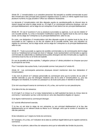 Article 39 : L' immatriculation a un caractère personnel. Nul assujetti ou société commerciale ne peut
être immatriculé à titre principal dans plusieurs registres locaux ou dans un même registre local sous
plusieurs numéros; le juge procède d' office aux radiations nécessaires.
La demande d' immatriculation doit être déposée auprès du secrétariat-greffe du tribunal dans le
ressort duquel est situé le siège social ou, s'il s'agit d' un commerçant personne physique, soit son
principal établissement, soit le siège de son entreprise s'il est distinct de son principal établissement.

Article 40 : En cas d' ouverture d' une ou plusieurs succursales ou agences, ou en cas de création d'
une nouvelle activité, il y a lieu à inscription modificative auprès du registre local du lieu soit du siège
social, soit du siège de l' entreprise ou du principal établissement, selon le cas.
En outre, une déclaration d' immatriculation doit être déposée auprès du registre local du lieu de la
succursale ou de l' agence ou du lieu de création de la nouvelle activité, avec une indication du
registre du commerce, soit du siège social, soit du siège de l' entreprise ou du principal établissement,
selon le cas.

Article 41 : Toute succursale ou agence de sociétés commerciales ou de commerçants dont le siège
social ou l' établissement principal est situé à l' étr
anger, toute représentation commerciale ou agence
commerciale de collectivités ou établissements publics étrangers doit être immatriculée au registre du
commerce local du lieu où le fonds est exploité.
En cas de pluralité de fonds exploités, l' obligation prévue à l' alinéa précédent ne s'impose que pour
le principal de ces fonds.
Pour l' inscription des autres fonds, il est procédé comme il est prescrit à l' article 40 .
Article 42 : Les commerçants personnes physiques doivent mentionner dans leur déclaration d'
immatriculation:
1) les nom et prénom et l' adresse personnelle du commerçant ainsi que le numéro de sa carte d'
identité nationale ou pour les étrangers résidents celui de la carte d' immatriculation ou, pour les
étrangers non-résidents, le numéro du passeport ou de toute autre pièce d' identité en tenant lieu;

2) le nom sous lequel il exerce le commerce et, s'il y a lieu, son surnom ou son pseudonyme;
3) la date et le lieu de naissance;
4) s'il s'agit d' un mineur ou d' un tuteur testamentaire ou datif exploitant les biens du mineur dans le
commerce, l' autorisation qui leur a été donnée en vertu des dispositions légales en vigueur;
5) le régime matrimonial du commerçant étranger;
6) l' activité effectivement exercée;
7) le lieu où est situé le siège de son entreprise ou son principal établissement et le lieu des
établissements qui en relèvent situés au Maroc ou à l' étranger, ainsi que le numéro d' inscription au
rôle des patentes;

8) les indications sur l' origine du fonds de commerce;
9) l' enseigne, s'il y a lieu, et l' indication de la date du certificat négatif délivré par le registre central du
commerce;
10) les nom et prénom, date et lieu de naissance ainsi que la nationalité des fondés de pouvoirs;

 