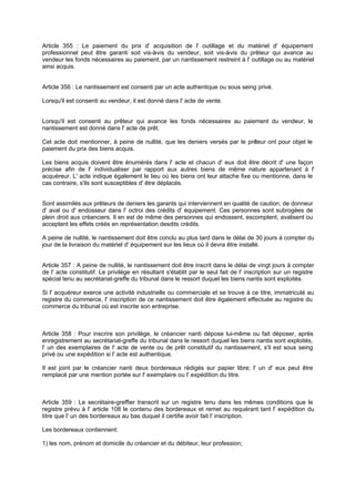 Article 355 : Le paiement du prix d' acquisition de l' outillage et du matériel d' équipement
professionnel peut être garanti soit vis-à
-vis du vendeur, soit vis-à
-vis du prêteur qui avance au
vendeur les fonds nécessaires au paiement, par un nantissement restreint à l' outillage ou au matériel
ainsi acquis.

Article 356 : Le nantissement est consenti par un acte authentique ou sous seing privé.
Lorsqu'il est consenti au vendeur, il est donné dans l' acte de vente.
Lorsqu'il est consenti au prêteur qui avance les fonds nécessaires au paiement du vendeur, le
nantissement est donné dans l' acte de prêt.
Cet acte doit mentionner, à peine de nullité, que les deniers versés par le prê
teur ont pour objet le
paiement du prix des biens acquis.
Les biens acquis doivent être énumérés dans l' acte et chacun d' eux doit être décrit d' une façon
précise afin de l' individualiser par rapport aux autres biens de même nature appartenant à l'
acquéreur. L' acte indique également le lieu où les biens ont leur attache fixe ou mentionne, dans le
cas contraire, s'ils sont susceptibles d' être déplacés.
Sont assimilés aux prêteurs de deniers les garants qui interviennent en qualité de caution, de donneur
d' aval ou d' endosseur dans l' octroi des crédits d' équipement. Ces personnes sont subrogées de
plein droit aux créanciers. Il en est de même des personnes qui endossent, escomptent, avalisent ou
acceptent les effets créés en représentation desdits crédits.
A peine de nullité, le nantissement doit être conclu au plus tard dans le délai de 30 jours à compter du
jour de la livraison du matériel d' équipement sur les lieux où il devra être installé.

Article 357 : A peine de nullité, le nantissement doit être inscrit dans le délai de vingt jours à compter
de l' acte constitutif. Le privilège en résultant s'établit par le seul fait de l' inscription sur un registre
spécial tenu au secrétariat-greffe du tribunal dans le ressort duquel les biens nantis sont exploités.
Si l' acquéreur exerce une activité industrielle ou commerciale et se trouve à ce titre, immatriculé au
registre du commerce, l' inscription de ce nantissement doit être également effectuée au registre du
commerce du tribunal où est inscrite son entreprise.

Article 358 : Pour inscrire son privilège, le créancier nanti dépose lui-même ou fait déposer, après
enregistrement au secrétariat-greffe du tribunal dans le ressort duquel les biens nantis sont exploités,
l' un des exemplaires de l' acte de vente ou de prêt constitutif du nantissement, s'il est sous seing
privé ou une expédition si l' acte est authentique.
Il est joint par le créancier nanti deux bordereaux rédigés sur papier libre; l' un d' eux peut être
remplacé par une mention portée sur l' exemplaire ou l' expédition du titre.

Article 359 : Le secrétaire-greffier transcrit sur un registre tenu dans les mêmes conditions que le
registre prévu à l' article 108 le contenu des bordereaux et remet au requérant tant l' expédition du
titre que l' un des bordereaux au bas duquel il certifie avoir fait l' inscription.
Les bordereaux contiennent:
1) les nom, prénom et domicile du créancier et du débiteur, leur profession;

 