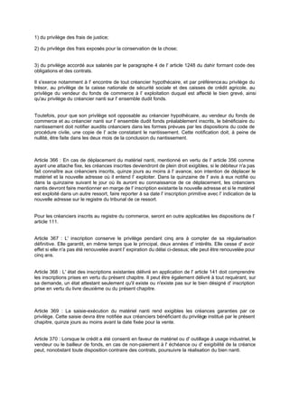 1) du privilège des frais de justice;
2) du privilège des frais exposés pour la conservation de la chose;

3) du privilège accordé aux salariés par le paragraphe 4 de l' article 1248 du dahir formant code des
obligations et des contrats.
Il s'exerce notamment à l' encontre de tout créancier hypothécaire, et par préférence au privilège du
trésor, au privilège de la caisse nationale de sécurité sociale et des caisses de crédit agricole, au
privilège du vendeur du fonds de commerce à l' exploitation duquel est affecté le bien grevé, ainsi
qu'au privilège du créancier nanti sur l' ensemble dudit fonds.

Toutefois, pour que son privilège soit opposable au créancier hypothécaire, au vendeur du fonds de
commerce et au créancier nanti sur l' ensemble dudit fonds préalablement inscrits, le bénéficiaire du
nantissement doit notifier auxdits créanciers dans les formes prévues par les dispositions du code de
procédure civile, une copie de l' acte constatant le nantissement. Cette notification doit, à peine de
nullité, être faite dans les deux mois de la conclusion du nantissement.

Article 366 : En cas de déplacement du matériel nanti, mentionné en vertu de l' article 356 comme
ayant une attache fixe, les créances inscrites deviendront de plein droit exigibles, si le débiteur n'a pas
fait connaître aux créanciers inscrits, quinze jours au moins à l' avance, son intention de déplacer le
matériel et la nouvelle adresse où il entend l' exploiter. Dans la quinzaine de l' avis à eux notifié ou
dans la quinzaine suivant le jour où ils auront eu connaissance de ce déplacement, les créanciers
nantis devront faire mentionner en marge de l' inscription existante la nouvelle adresse et si le matériel
est exploité dans un autre ressort, faire reporter à sa date l' inscription primitive avec l' indication de la
nouvelle adresse sur le registre du tribunal de ce ressort.

Pour les créanciers inscrits au registre du commerce, seront en outre applicables les dispositions de l'
article 111.
Article 367 : L' inscription conserve le privilège pendant cinq ans à compter de sa régularisation
définitive. Elle garantit, en même temps que le principal, deux années d' intérêts. Elle cesse d' avoir
effet si elle n'a pas été renouvelée avant l' expiration du délai ci-dessus; elle peut être renouvelée pour
cinq ans.

Article 368 : L' état des inscriptions existantes délivré en application de l' article 141 doit comprendre
les inscriptions prises en vertu du présent chapitre. Il peut être également délivré à tout requérant, sur
sa demande, un état attestant seulement qu'il existe ou n'existe pas sur le bien désigné d' inscription
prise en vertu du livre deuxième ou du présent chapitre.

Article 369 : La saisie-exécution du matériel nanti rend exigibles les créances garanties par ce
privilège. Cette saisie devra être notifiée aux créanciers bénéficiant du privilège institué par le présent
chapitre, quinze jours au moins avant la date fixée pour la vente.

Article 370 : Lorsque le crédit a été consenti en faveur de matériel ou d' outillage à usage industriel, le
vendeur ou le bailleur de fonds, en cas de non-paiement à l' échéance ou d' exigibilité de la créance
peut, nonobstant toute disposition contraire des contrats, poursuivre la réalisation du bien nanti.

 