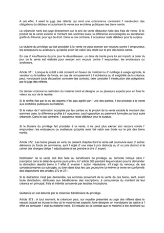 A cet effet, il saisit le juge des référés qui rend une ordonnance constatant l' inexécution des
obligations du débiteur et autorisant la vente aux enchères publiques des biens nantis.
Le créancier nanti est payé directement sur le prix de vente déduction faite des frais de vente. Si le
produit de la vente excède le montant des sommes dues, la différence est consignée au secrétariatgreffe du tribunal, pour qui de droit. Dans le cas contraire, l' acquéreur reste débiteur pour le surplus.

Le titulaire du privilège qui fait procéder à la vente ne peut exercer son recours contre l' emprunteur,
les endosseurs ou avaliseurs, qu'après avoir fait valoir ses droits sur le prix des biens nantis.
En cas d' insuffisance du prix pour le désintéresser, un délai de trente jours lui est imparti, à dater du
jour où la vente est réalisée pour exercer son recours contre l' emprunteur, les endosseurs ou
avaliseurs.

Article 371 : Lorsque le crédit a été consenti en faveur de matériel ou d' outillage à usage agricole, le
vendeur ou le bailleur de fonds, en cas de non-paiement à l' échéance ou d' exigibilité de la créance,
peut, nonobstant toute disposition contraire des contrats, faire constater l' inexécution des obligations
par le juge des référés.
Ce dernier ordonne la restitution du matériel nanti et désigne un ou plusieurs experts pour en fixer la
valeur au jour de la reprise.
Si le chiffre fixé par le ou les experts n'est pas agréé par l' une des parties, il est procédé à la vente
aux enchères publiques du matériel.
Si la valeur de l' estimation acceptée par les parties ou le produit de la vente excède le montant des
sommes dues, la différence profite à l' acquéreur, sauf opposition au paiement formulée par tout autre
créancier. Dans le cas contraire, l' acquéreur reste débiteur pour le surplus.

Si le titulaire du privilège fait procéder à la vente, il ne peut plus ex
ercer son recours contre l'
emprunteur, les endosseurs ou avaliseurs qu'après avoir fait valoir ses droits sur le prix des biens
nantis.

Article 372 : Les biens grevés en vertu du présent chapitre dont la vente est poursuivie avec d' autres
éléments du fonds de commerce, sont l' objet d' une mise à prix distincte ou d' un prix distinct si le
cahier des charges oblige l' adjudicataire à les prendre à dire d' expert.

Notification de la vente doit être faite au bénéficiaire du privilège, au domicile indiqué dans l'
inscription dans le délai de quinze jours prévu à l' article 369 pendant lequel celui ci pourra demander
la distraction desdits biens à l' effet d' exercer l' action résolutoire, s'il s'agit du vendeur, de ses
concessionnaires ou subrogés, ou bien dans tous les cas poursuivre lui-même la vente en conformité
des dispositions des articles 370 et 371.
Si la distraction n'est pas demandée, les sommes provenant de la vente de ces biens, sont, avant
toute distribution, attribuées aux bénéficiaires des inscriptions, à concurrence du montant de leur
créance en principal, frais et intérêts conservés par lesdites inscriptions.

Quittance en est délivrée par le créancier bénéficiaire du privilège.
Article 373 : A tout moment, le créancier peut, sur requête présentée au juge des référés dans le
ressort duquel se trouve le lieu où le matériel est exploité, faire désigner un mandataire de justice à l'
effet de constater l' état du matériel nanti. S'il résulte de ce constat que le matériel a été détérioré ou

 