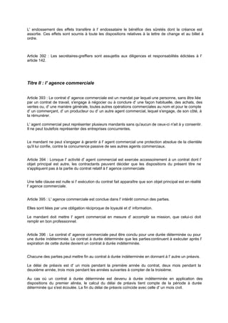 L' endossement des effets transfère à l' endossataire le bénéfice des sûretés dont la créance est
assortie. Ces effets sont soumis à toute les dispositions relatives à la lettre de change et au billet à
ordre.

Article 392 : Les secrétaires-greffiers sont assujettis aux diligences et responsabilités édictées à l'
article 142.

Titre II : l' agence commerciale
Article 393 : Le contrat d' agence commerciale est un mandat par lequel une personne, sans être liée
par un contrat de travail, s'engage à négocier ou à conclure d' une façon habituelle, des achats, des
ventes ou, d' une manière générale, toutes autres opérations commerciales au nom et pour le compte
d' un commerçant, d' un producteur ou d' un autre agent commercial, lequel s'engage, de son côté, à
la rémunérer.
L' agent commercial peut représenter plusieurs mandants sans qu'aucun de ceux-ci n'ait à y consentir.
Il ne peut toutefois représenter des entreprises concurrentes.
Le mandant ne peut s'engager à g
arantir à l' agent commercial une protection absolue de la clientèle
qu'il lui confie, contre la concurrence passive de ses autres agents commerciaux.

Article 394 : Lorsque l' activité d' agent commercial est exercée accessoirement à un contrat dont l'
objet principal est autre, les contractants peuvent décider que les dispositions du présent titre ne
s'appliquent pas à la partie du contrat relatif à l' agence commerciale

Une telle clause est nulle si l' exécution du contrat fait apparaître que son objet principal est en réalité
l' agence commerciale.
Article 395 : L' agence commerciale est conclue dans l' intérêt commun des parties.
Elles sont liées par une obligation réciproque de loyauté et d' information.
Le mandant doit mettre l' agent commercial en mesure d' accomplir sa mission, que celui-ci doit
remplir en bon professionnel.

Article 396 : Le contrat d' agence commerciale peut être conclu pour une durée déterminée ou pour
une durée indéterminée. Le contrat à durée déterminée que les parties continuent à exécuter après l'
expiration de cette durée devient un contrat à durée indéterminée.

Chacune des parties peut mettre fin au contrat à durée indéterminée en donnant à l' autre un préavis.
Le délai de préavis est d' un mois pendant la première année du contrat, deux mois pendant la
deuxième année, trois mois pendant les années suivantes à compter de la troisième.
Au cas où un contrat à durée déterminée est devenu à durée indéterminée en application des
dispositions du premier alinéa, le calcul du délai de préavis tient compte de la période à durée
déterminée qui s'est écoulée. La fin du délai de préavis coïncide avec celle d' un mois civil.

 