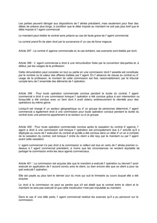 Les parties peuvent déroger aux dispositions de l' alinéa précédent, mais seulement pour fixer des
délais de préavis plus longs, à condition que le délai imposé au mandant ne soit pas plus bref que le
délai imposé à l' agent commercial.
Le mandant peut résilier le contrat sans préavis au cas de faute grave de l' agent commercial.
Le contrat prend fin de plein droit par la survenance d' un cas de force majeure.

Article 397 : Le contrat d' agence commerciale et, le cas échéant, ses avenants sont établis par écrit.

Article 398 : L' agent commercial a droit à une rémunération fixée par la convention des parties et, à
défaut, par les usages de la profession.
Cette rémunération peut consister en tout ou partie en une commission dont l' assiette est constituée
par le nombre ou la valeur des affaires traitées par l' agent. En l' absence de clause du contrat ou d'
usage de la profession, le montant de cette commission est fixé, raisonnablement, par le tribunal
compte tenu de l' ensemble des éléments de l' opération.

Article 399 : Pour toute opération commerciale conclue pendant la durée du contrat, l' agent
commercial a droit à une commission lorsque l' opération a été conclue grâce à son intervention ou
lorsqu'elle a été conclue avec un tiers dont il avait obtenu antérieurement la clientèle pour des
opérations du même genre.
Lorsqu'il est chargé d' un secteur géographique ou d' un groupe de personnes déterminé, l' agent
commercial a également droit à une commission pour toute opération conclue pendant la durée du
contrat avec une personne appartenant à ce secteur ou à ce groupe.

Article 400 : Pour toute opération commerciale conclue après la cessation du contrat d' agence, l'
agent a droit à une commission soit lorsque l' opération est principalement due à l' activité qu'il a
déployée au cours de l' exécution du contrat et qu'elle a été conclue dans un délai d' un an à compter
de la cessation du contrat, soit lorsque l' ordre du client a été reçu par le mandant ou par l' agent
avant cette cessation.
L' agent commercial n'a pas droit à la commission si celle est due en vertu de l' alinéa premier ci-ci
dessus à l' agent commercial précédent, à moins que les circonstances ne rendent équitable de
partager la commission entre les deux agents commerciaux.

Article 401 : La commission est acquise dès que le mandant a exécuté l' opération ou devrait l' avoir
exécuté en application de l' accord conclu avec le client, ou bien encore dès que ce client a pour sa
part exécuté l' opération.
Elle est payée au plus tard le dernier jour du mois qui suit le trimestre au cours duquel elle a été
acquise.
Le droit à la comm
ission ne peut se perdre que s'il est établi que le contrat entre le client et le
mandant ne sera pas exécuté et que cette inexécution n'est pas imputable au mandant.
Dans le cas d' une telle perte, l' agent commercial restitue les avances qu'il a pu percevoir sur la
commission.

 