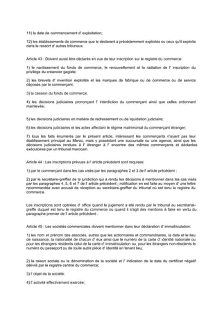 11) la date de commencement d' exploitation;
12) les établissements de commerce que le déclarant a précédemment exploités ou ceux qu'il exploite
dans le ressort d' autres tribunaux.

Article 43 : Doivent aussi être déclarés en vue de leur inscription sur le registre du commerce:
1) le nantissement du fonds de commerce, le renouvellement et la radiation de l' inscription du
privilège du créancier gagiste;
2) les brevets d' invention exploités et les marques de fabrique ou de commerce ou de service
déposés par le commerçant;
3) la cession du fonds de commerce;
4) les décisions judiciaires prononçant l' interdiction du commerçant ainsi que celles ordonnant
mainlevée;

5) les décisions judiciaires en matière de redressement ou de liquidation judiciaire;
6) les décisions judiciaires et les actes affectant le régime matrimonial du commerçant étranger;
7) tous les faits énumérés par le présent article, intéressant les commerçants n'ayant pas leur
établissement principal au Maroc, mais y possédant une succursale ou une agence, ainsi que les
décisions judiciaires rendues à l' étranger à l' encontre des mêmes commerçants et déclarées
exécutoires par un tribunal marocain.

Article 44 : Les inscriptions prévues à l' article précédent sont requises:
1) par le commerçant dans les cas visés par les paragraphes 2 et 3 de l' article précédent ;
2) par le secrétaire-greffier de la juridiction qui a rendu les décisions à mentionner dans les cas visés
par les paragraphes 4, 5, 6 et 7 de l' article précédent ; notification en est faite au moyen d' une lettre
recommandée avec accusé de réception au secrétaire-greffier du tribunal où est tenu le registre du
commerce.

Les inscriptions sont opérées d' office quand le jugement a été rendu par le tribunal au secrétariatgreffe duquel est tenu le registre du commerce ou quand il s'agit des mentions à faire en vertu du
paragraphe premier de l' article précédent .
Article 45 : Les sociétés commerciales doivent mentionner dans leur déclaration d' immatriculation:
1) les nom et prénom des associés, autres que les actionnaires et commanditaires, la date et le lieu
de naissance, la nationalité de chacun d' eux ainsi que le numéro de la carte d' identité nationale ou
pour les étrangers résidents celui de la carte d' immatriculation ou, pour les étrangers non-résidents le
numéro du passeport ou de toute autre pièce d' identité en tenant lieu;

2) la raison sociale ou la dénomination de la société et l' indication de la date du certificat négatif
délivré par le registre central du commerce;
3) l' objet de la société;
4) l' activité effectivement exercée;

 