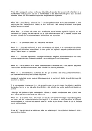 Article 408 : Lorsque la vente a eu lieu sur échantillon, le courtier doit conserver l' échantillon de la
marchandise vendue jusqu'à ce que la marchandise ait été définitivement agréée ou l' opération
terminée. Il n'est pas tenu de cette obligation si les parties l' en dispensent.

Article 409 : Le courtier qui n'indique pas à l' une des parties le nom de l' autre contractant se rend
responsable de l' inexécution du contrat, et, en l' exécutant, il est subrogé aux droits de la partie
envers l' autre contractant.
Article 410 : Le courtier est garant de l' authenticité de la dernière signature apposée sur les
documents qui passent par ses mains et qui se rattachent aux affaires par lui traitées, lorsque cette
signature est celle de l' une des parties qui ont traité par son entremise.

Article 411 : Le courtier est garant de l' identité de ses clients.

Article 412 : Le courtier ne répond, ni de la solvabilité de ses clients, ni de l' exécution des contrats
passés par son entremise, ni de la valeur ou de la qualité des objets sur lesquels portent ces contrats,
s'il n'y a dol ou faute à lui imputable.

Article 413 : Le courtier répond de l' accomplissement de l' obligation, solidairement avec son client,
lorsque indépendamment de sa rémunération il a un intérêt personnel dans l' affaire.

Article 414 : Le courtier qui a un intérêt personnel dans l' affaire est tenu d' en prévenir les parties
contractantes; en cas de manquement, il est passible des dommages-intérêts.
Article 415 : La rémunération du courtier est due dès que le contrat a été conclu par son entremise ou
par suite des indications qu'il a fournies aux parties.
Lorsque le contrat est conclu sous condition suspensive, le courtier n'a droit à rémunération que si la
condition se réalise.

Si la rémunération promise est hors de proportion avec le service rendu, la réduction peut être
demandée, hormis le cas où cette rémunération a été stipulée ou payée après la conclusion du
contrat.
Lorsqu'il a été convenu que les dépenses du courtier lui seraient remboursées, elles lui sont dues
alors même que le contrat n'aurait pas été conclu.
Article 416 : Si le contrat vient à être résolu par la suite, soit volontairement par l' accord des parties,
soit pour l' une des causes de rescision prévue par la loi, le courtier ne perd pas le droit de réclamer
sa rémunération et il ne doit pas restituer celle qu'il a déjà reçue, le tout à moins de dol ou de faute
lourde à lui imputable.

Article 417 : Le courtier qui a sciemment prêté ses services pour des opérations illicites n'a droit à
aucune rémunération.

 