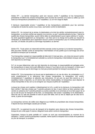 Article 471 : Le dernier transporteur perd son recours contre l' expéditeur et les transporteurs
précédents s'il délivre les choses transportées sans toucher les sommes à lui dues ou celles qui sont
dues aux transporteurs précédents ou à l' expéditeur, ou s'il n'en exige le dépôt.

Il demeure responsable envers l' expéditeur et les transporteurs précédents pour les sommes
consignées et toutes les autres à eux dues, sauf action contre le destinataire.
Article 472 : Au moment de la remise, le destinataire a le droit de vérifier contradictoirement avec le
transporteur, ou de faire vérifier par experts à ce commis, ou par l' autorité judiciaire du lieu, l' état et la
qualité des choses transportées, quand même elles ne présenteraient aucun signe extérieur d' avarie.
Ce droit appartient également au transporteur. Les frais sont à la charge de la partie qui requiert la
vérification; le destinataire peut cependant recourir contre le transporteur pour le remboursement de
ces frais, s'il résulte une perte ou dommage imputable à ce dernier.

Article 473 : Toute action en indemnité doit être exercée contre le premier ou le dernier transporteur.
Elle peut être intentée contre le transporteur intermédiaire s'il est justifié que le dommage est arrivé
pendant le transport par lui exécuté.
Tout transporteur assigné en responsabilité de faits dont il n'est pas tenu, a le choix de recourir contre
le transporteur qui l' a immédiatement précédé ou contre le transporteur intermédiaire lorsque celui-ci
doit répondre du dommage.

Si l' on ne peut déterminer celui qui doit répondre du dommage, la responsabilité est partagée entre
les transporteurs à raison de la part afférente à chacun d' eux dans le prix du transport, à moins que l'
un d' eux ne prouve que le dommage ne s'est pas produit pendant le transport accompli par lui.
Article 474 : Si le transporteur ne trouve pas le destinataire et, en cas de refus, de contestation ou d'
autre empêchement à la délivrance des choses transportées, le transpo
rteur doit avertir
immédiatement l' expéditeur et attendre ses instructions. Si cet avis ne peut être donné ou si l'
expéditeur tarde à répondre, ou s'il donne des ordres inexécutables, le transporteur peut déposer la
chose transportée en lieu sûr ou la consigner aux risques et périls de l' expéditeur.

Lorsque les choses sont sujettes à dépérissement et s'il y a péril en la demeure, le transporteur doit
faire vérifier l' état des choses par l' autorité judiciaire du lieu; il peut même se faire autoriser à les
vendre en présence de l' autorité judiciaire ou autres autorités à ce commises et à se faire payer de ce
qui lui est dû pour le transport et les frais. Le transporteur doit aviser l' expéditeur et le destinataire,
dans les cas où cela est possible et dans le plus bref délai, tant du fait du dépôt que de celui de la
vente, à peine de dommages.

Le transporteur est tenu de veiller avec diligence aux intérêts du propriétaire des choses transportées;
il répond de tous dommages causés par sa faute.

Article 475 : Le paiement du prix de transport et la réception sans réserve des choses transportées,
lorsque le prix a été payé d' avance, éteignent toute action contre le transporteur.
Cependant, lorsque la perte partielle et l' avarie ne sont pas reconnaissables au moment de la
réception, l' action contre le transporteur subsiste, même après la réception de la chose et le paiement
du prix de transport, à condition:

 
