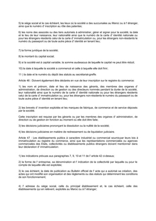 5) le siège social et le cas échéant, les lieux où la société a des succursales au Maroc ou à l' étranger,
ainsi que le numéro d' inscription au rôle des patentes;
6) les noms des associés ou des tiers autorisés à administrer, gérer et signer pour la société, la date
et le lieu de leur naissance, leur nationalité ainsi que le numéro de la carte d' identité nationale ou
pour les étrangers résidents celui de la carte d' immatriculation ou, pour les étrangers non-résidents le
numéro du passeport ou de toute autre pièce d' identité en tenant lieu;

7) la forme juridique de la société;
8) le montant du capital social;
9) si la société est à capital variable, la somme au
-dessous de laquelle le capital ne peut être réduit;
10) la date à laquelle la société a commencé et celle à laquelle elle doit finir;
11 ) la date et le numéro du dépôt des statuts au secrétariat-greffe.
Article 46 : Doivent également être déclarés en vue de leur inscription sur le registre du commerce:
1) les nom et prénom, date et lieu de naissance des gérants, des membres des organes d'
administration, de direction ou de gestion ou des directeurs nommés pendant la durée de la société,
leur nationalité ainsi que le numéro de la carte d' identité nationale ou pour les étrangers résidents
celui de la carte d' immatriculation ou, pour les étrangers non-résidents le numéro du passeport ou de
toute autre pièce d' identité en tenant lieu;

2) les brevets d' invention exploités et les marques de fabrique, de commerce et de service déposés
par la société.
Cette inscription est requise par les gérants ou par les membres des organes d' administration, de
direction ou de gestion en fonction au moment où elle doit être faite;
3) les décisions judiciaires prononçant la dissolution ou la nullité de la société;
4) les décisions judiciaires en matière de redressement ou de liquidation judiciaire.
Article 47 : Les établissements publics à caractère industriel ou commercial soumis par leurs lois à
immatriculation au registre du commerce, ainsi que les représentations commerciales ou agences
commerciales des Etats, collectivités ou établissements publics étrangers doivent mentionner dans
leur déclaration d' immatriculation:
1) les indications prévues aux paragraphes 7, 9, 10 et 11 de l' article 42 ci-dessus;
2) la forme de l' entreprise, sa dénomination et l' indication de la collectivité par laquelle ou pour le
compte de laquelle elle est exploitée;
3) le cas échéant, la date de publication au Bulletin officiel de l' acte qui a autorisé sa création, des
actes qui ont modifié son organisation et des règlements ou des statuts qui déterminent les conditions
de son fonctionnement;

4) l' adresse du siège social, celle du principal établissement et, le cas échéant, celle des
établissements qui en relèvent, exploités au Maroc ou à l' étranger;

 