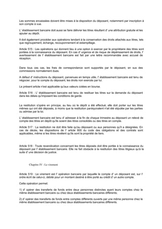 Les sommes encaissées doivent être mises à la disposition du déposant, notamment par inscription à
son compte à vue.
L' établissement bancaire doit aussi se faire délivrer les titres résultant d' une attribution gratuite et les
ajouter au dépôt.
Il doit également procéder aux opérations tendant à la conservation des droits attachés aux titres, tels
que regroupement, échange, recouponnement et estampillage.
Article 515 : Les opérations qui donnent lieu à une option à exercer par le propriétaire des titres sont
portées à la connaissance du déposant. En cas d' urgence et de risque de dépérissement de droits, l'
avertissement de l' établissement bancaire est fait par une lettre recommandée avec accusé de
réception.

Dans tous ces cas, les frais de correspondance sont supportés par le déposant, en sus des
commissions normalement dues.
A défaut d' instructions du déposant, parvenues en temps utile, l' établissement bancaire est tenu de
négocier, pour le compte du déposant, les droits non exercés par lui.
Le présent article n'est applicable qu'aux valeurs cotées en bourse.
Article 516 : L' établissement bancaire est tenu de restituer les titres sur la demande du déposant
dans les délais qu'imposent les conditions de garde.

La restitution s'opère en principe, au lieu où le dépôt a été effectué; elle doit porter sur les titres
mêmes qui ont été déposés, à moins que la restitution par équivalent n'ait été stipulée par les parties
ou admise par la loi.
L' établissement bancaire est tenu d' adresser à la fin de chaque trimestre au déposant un relevé de
compte des titres en dépôt qu'ils soient des titres consolidés ou des titres en compte.
Article 517 : La restitution ne doit être faite qu'au déposant ou aux personnes qu'il a désignées. En
cas de décès, les dispositions de l' article 800 du code des obligations et des contrats sont
applicables, même si les titres révèlent qu'ils sont la propriété de tiers.

Article 518 : Toute revendication concernant les titres déposés doit être portée à la connaissance du
déposant par l' établissement bancaire. Elle ne fait obstacle à la restitution des titres litigieux qu'à la
suite d' une décision de justice.

Chapitre IV : Le virement

Article 519 : Le virement est l' opération bancaire par laquelle le compte d' un déposant est, sur l'
ordre écrit de celui-ci, débité pour un montant destiné à être porté au crédit d' un autre compte.
Cette opération permet:
1) d' opérer des transferts de fonds entre deux personnes distinctes ayant leurs comptes chez le
même établissement bancaire ou chez deux établissements bancaires différents;
2) d' opérer des transferts de fonds entre comptes différents ouverts par une même personne chez le
même établissement bancaire ou chez deux établissements bancaires différents.

 