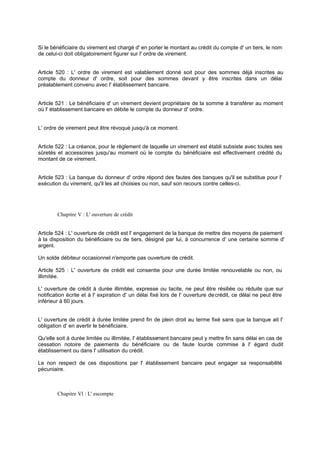 Si le bénéficiaire du virement est chargé d' en porter le montant au crédit du compte d' un tiers, le nom
de celui-ci doit obligatoirement figurer sur l' ordre de virement.

Article 520 : L' ordre de virement est valablement donné soit pour des sommes déjà inscrites au
compte du donneur d' ordre, soit pour des sommes devant y être inscrites dans un délai
préalablement convenu avec l' établissement bancaire.

Article 521 : Le bénéficiaire d' un virement devient propriétaire de la somme à transférer au moment
où l' établissement bancaire en débite le compte du donneur d' ordre.

L' ordre de virement peut être révoqué jusqu'à ce moment.

Article 522 : La créance, pour le règlement de laquelle un virement est établi subsiste avec toutes ses
sûretés et accessoires jusqu'au moment où le compte du bénéficiaire est effectivement crédité du
montant de ce virement.
Article 523 : La banque du donneur d' ordre répond des fautes des banques qu'il se substitue pour l'
exécution du virement, qu'il les ait choisies ou non, sauf son recours contre celles-ci.

Chapitre V : L' ouverture de crédit

Article 524 : L' ouverture de crédit est l' engagement de la banque de mettre des moyens de paiement
à la disposition du bénéficiaire ou de tiers, désigné par lui, à concurrence d' une certaine somme d'
argent.
Un solde débiteur occasionnel n'emporte pas ouverture de crédit.
Article 525 : L' ouverture de crédit est consentie pour une durée limitée renouvelable ou non, ou
illimitée.
L' ouverture de crédit à durée illimitée, expresse ou tacite, ne peut être résiliée ou réduite que sur
notification écrite et à l' expiration d' un délai fixé lors de l' ouverture de crédit, ce délai ne peut être
inférieur à 60 jours.
L' ouverture de crédit à durée limitée prend fin de plein droit au terme fixé sans que la banque ait l'
obligation d' en avertir le bénéficiaire.
Qu'elle soit à durée limitée ou illimitée, l' établisse
ment bancaire peut y mettre fin sans délai en cas de
cessation notoire de paiements du bénéficiaire ou de faute lourde commise à l' égard dudit
établissement ou dans l' utilisation du crédit.
Le non respect de ces dispositions par l' établissement bancaire peut engager sa responsabilité
pécuniaire.

Chapitre Vl : L' escompte

 