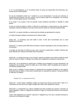 2°, 3°, et, éventuellement, au 5° du présent article, le moyen par lequel elles sont transmises, leur
nombre et leur montant global.

En cas de contestation portant sur l' existence ou sur la transmission d' une de ces créances, le
cessionnaire peut prouver, par tous moyens, que la créance objet de la contestation, est comprise
dans le montant global porté sur le bordereau.
5) s'il s'agit d' une cession à titre de garantie, toutes indications permettant d' identifier le crédit
garanti.
Le titre qui n'est pas signé du cédant ni daté par le cessionnaire, et dans lequel une des mentions
indiquées ci-dessus fait défaut ne vaut pas comme acte de cession de créances professionnelles.

Article 532 : La cession transfère au cessionnaire les sûretés qui garantissent la créance.
Le cédant est garant solidaire du paiement de la créance cédée.

Article 533 : Le bordereau peut être établi à ordre. Il n'est alors transmissible qu'à un autre
établissement bancaire.
Article 534 : La cession prend effet entre les parties et devient opposable au tiers à la date portée sur
le bordereau.
A compter de cette date, le cédant ne peut, sans l' accord du cessionnaire, modifier l' étendue des
droits attachés aux créances énumérées dans le bordereau.

Article 535 : Le cessionnaire peut, à tout moment, interdire au débiteur de la créance cédée de payer
entre les mains du cédant. Le débiteur ne se libère alors valablement qu'auprès du cessionnaire.
Article 536 : Sur la demande du cessionnaire, le débiteur peut s'engager à le payer directement; cet
engagement est constaté, à peine de nullité, par un écrit intitulé acte d' acceptation de la cession d'
une créance professionnelle .
Dans ce cas, le débiteur ne peut opposer au cessionnaire les exceptions fondées sur ses rapports
personnels avec le cédant, à moins que le cessionnaire, en acquérant la créance, n'ait agi sciemment
au détriment du débiteur.

Chapitre Vlll : Le nantissement de titres

Article 537 : Toutes valeurs mobilières, quelles que soient leurs formes, peuvent faire l' objet d' un
nantissement qui est soumis aux règles du gage sous réserve des dispositions ci-après.

Article 538 : Le nantissement sur valeurs mobilières peut être constitué pour garantir l' exécution de
toutes obligations, même si, s'agissant de sommes d' argent, le montant de la somme due n'est pas
déterminé.
Il peut l' être également pour garantir l' exécution d' obligations qui n'ont qu'un caractère éventuel au
moment de la constitution du gage.

 