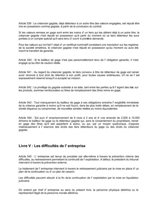Article 539 : Le créancier gagiste, déjà détenteur à un autre titre des valeurs engagées, est réputé être
mis en possession comme gagiste, à partir de la conclusion du contrat.
Si les valeurs remises en gage sont entre les mains d' un tiers qui les détient déjà à un autre titre, le
créancier gagiste n'est réputé en possession qu'à partir du moment où ce tiers détenteur les aura
portées à un compte spécial qu'il sera tenu d' ouvrir à prem
ière demande.
Pour les valeurs qui ont fait l' objet d' un certificat nominatif constatant une inscription sur les registres
de la société émettrice, le créancier gagiste n'est réputé en possession qu'au moment où aura été
inscrit le transfert de garantie.
Article 540 : Si le bailleur de gage n'est pas personnellement tenu de l' obligation garantie, il n'est
engagé qu'au titre de caution réelle.

Article 541 : Au regard du créancier gagiste, le tiers convenu à titre de détenteur de gage est censé
avoir renoncé à tout droit de rétention à son profit, pour toutes causes antérieures, s'il ne se l' est
expressément réservé lorsqu'il a accepté sa mission.
Article 542 : Le privilège du gagiste subsiste à sa date, tant entre les parties qu'à l' égard des tier sur
s,
les produits, sommes remboursées ou titres de remplacement des titres remis en gage.

Article 543 : Tout manquement du bailleur de gage à ses obligations entraîne l' exigibilité immédiate
de la créance garantie à moins qu'il ne soit fourni, dans es plus brefs délais, en remplacement de la
l
sûreté disparue ou compromise, de nouvelles sûretés réelles au moins équivalentes.

Article 544 : Est puni d' emprisonnement de 6 mois à 2 ans et d' une amende de 2.000 à 10.000
dirhams le bailleur de gage ou le détenteur gagiste qui, sans le consentement du propriétaire, remet
en gage des titres qu'il sait appartenir à autrui, ou qui, par un moyen quelconque, s'oppose
malicieusement à l' exercice des droits des tiers détenteurs du gage ou des droits du créancier
gagiste.

Livre V : Les difficultés de l' entreprise
Article 545 : L' entreprise est tenue de procéder par elle-même à travers la prévention interne des
difficultés, au redressement permettant la continuité de l' exploitation. A défaut, le président du tribunal
intervient à travers la prévention externe.
Le traitement de l' entreprise intervient à travers le redressement judiciaire par la mise en place d' un
plan de la continuation ou d' un plan de cession.
Les difficultés peuvent aboutir à la fin de la continuation de l' exploitation par la mise en liquidation
judiciaire.
On entend par chef d' entreprise au sens du présent livre, la personne physique débitrice ou le
représentant légal de la personne morale débitrice.

 