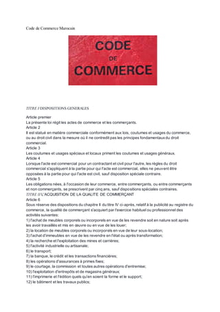 Code de Commerce Marocain
TITRE I DISPOSITIONS GENERALES
Article premier
La présente loi régit les actes de commerce et les commerçants.
Article 2
Il est statué en matière commerciale conformément aux lois, coutumes et usages du commerce,
ou au droit civil dans la mesure où il ne contredit pas les principes fondamentauxdu droit
commercial.
Article 3
Les coutumes et usages spéciaux et locaux priment les coutumes et usages généraux.
Article 4
Lorsque l'acte est commercial pour un contractant et civil pour l'autre, les règles du droit
commercial s'appliquent à la partie pour qui l'acte est commercial, elles ne peuvent être
opposées à la partie pour qui l'acte est civil, sauf disposition spéciale contraire.
Article 5
Les obligations nées, à l'occasion de leur commerce, entre commerçants, ou entre commerçants
et non commerçants, se prescrivent par cinq ans, sauf dispositions spéciales contraires.
TITRE II L'ACQUISITION DE LA QUALITE DE COMMERÇANT
Article 6
Sous réserve des dispositions du chapitre II du titre IV ci-après, relatif à la publicité au registre du
commerce, la qualité de commerçant s'acquiert par l'exercice habituel ou professionnel des
activités suivantes:
1) l'achat de meubles corporels ou incorporels en vue de les revendre soit en nature soit après
les avoir travaillés et mis en œuvre ou en vue de les louer;
2) la location de meubles corporels ou incorporels en vue de leur sous-location;
3) l'achat d'immeubles en vue de les revendre en l'état ou après transformation;
4) la recherche et l'exploitation des mines et carrières;
5) l'activité industrielle ou artisanale;
6) le transport;
7) la banque, le crédit et les transactions financières;
8) les opérations d'assurances à primes fixes;
9) le courtage, la commission et toutes autres opérations d'entremise;
10) l'exploitation d'entrepôts et de magasins généraux;
11) l'imprimerie et l'édition quels qu'en soient la forme et le support;
12) le bâtiment et les travaux publics;
 