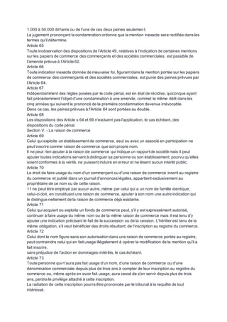 1.000 à 50.000 dirhams ou de l'une de ces deux peines seulement.
Le jugement prononçant la condamnation ordonne que la mention inexacte sera rectifiée dans les
termes qu'il détermine.
Article 65
Toute inobservation des dispositions de l'Article 49, relatives à l’indication de certaines mentions
sur les papiers de commerce des commerçants et des sociétés commerciales, est passible de
l'amende prévue à l'Article 62.
Article 66
Toute indication inexacte donnée de mauvaise foi, figurant dans la mention portée sur les papiers
de commerce des commerçants et des sociétés commerciales, est punie des peines prévues par
l'Article 64.
Article 67
Indépendamment des règles posées par le code pénal, est en état de récidive, quiconque ayant
fait précédemment l'objet d'une condamnation à une amende, commet le même délit dans les
cinq années qui suivent le prononcé de la première condamnation devenue irrévocable.
Dans ce cas, les peines prévues à l'Article 64 sont portées au double.
Article 68
Les dispositions des Article s 64 et 66 n'excluent pas l'application, le cas échéant, des
dispositions du code pénal.
Section V. - La raison de commerce
Article 69
Celui qui exploite un établissement de commerce, seul ou avec un associé en participation ne
peut inscrire comme raison de commerce que son propre nom.
Il ne peut rien ajouter à la raison de commerce qui indique un rapport de société mais il peut
ajouter toutes indications servant à distinguer sa personne ou son établissement, pourvu qu'elles
soient conformes à la vérité, ne puissent induire en erreur et ne lèsent aucun intérêt public.
Article 70
Le droit de faire usage du nom d'un commerçant ou d'une raison de commerce inscrit au registre
du commerce et publié dans un journal d'annonces légales, appartient exclusivement au
propriétaire de ce nom ou de cette raison.
11 ne peut être employé par aucun autre, même par celui qui a un nom de famille identique;
celui-ci doit, en constituant une raison de commerce, ajouter à son nom une autre indication qui
le distingue nettement de la raison de commerce déjà existante.
Article 71
Celui qui acquiert ou exploite un fonds de commerce peut, s'il y est expressément autorisé,
continuer à faire usage du même nom ou de la même raison de commerce mais il est tenu d'y
ajouter une indication précisant le fait de la succession ou de la cession. L'héritier est tenu de la
même obligation, s'il veut bénéficier des droits résultant; de l'inscription au registre du commerce.
Article 72
Celui dont le nom figure sans son autorisation dans une raison de commerce portée au registre,
peut contraindre celui qui en fait usage illégalement à opérer la modification de la mention qu'il a
fait inscrire,
sans préjudice de l'action en dommages-intérêts, le cas échéant.
Article 73
Toute personne qui n'aura pas fait usage d'un nom, d'une raison de commerce ou d'une
dénomination commerciale depuis plus de trois ans à compter de leur inscription au registre du
commerce ou, même après en avoir fait usage, aura cessé de s'en servir depuis plus de trois
ans, perdra le privilège attaché à cette inscription.
La radiation de cette inscription pourra être prononcée par le tribunal à la requête de tout
intéressé.
 