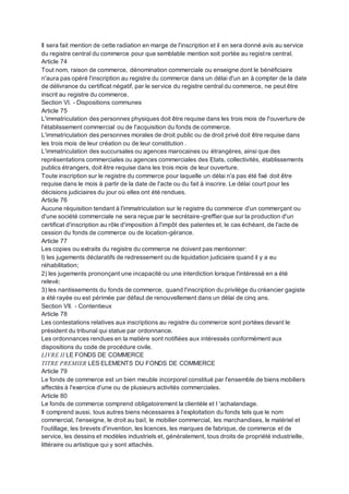 Il sera fait mention de cette radiation en marge de l'inscription et il en sera donné avis au service
du registre central du commerce pour que semblable mention soit portée au registre central.
Article 74
Tout nom, raison de commerce, dénomination commerciale ou enseigne dont le bénéficiaire
n'aura pas opéré l'inscription au registre du commerce dans un délai d'un an à compter de la date
de délivrance du certificat négatif, par le service du registre central du commerce, ne peut être
inscrit au registre du commerce.
Section VI. - Dispositions communes
Article 75
L'immatriculation des personnes physiques doit être requise dans les trois mois de l'ouverture de
l'établissement commercial ou de l'acquisition du fonds de commerce.
L'immatriculation des personnes morales de droit public ou de droit privé doit être requise dans
les trois mois de leur création ou de leur constitution .
L'immatriculation des succursales ou agences marocaines ou étrangères, ainsi que des
représentations commerciales ou agences commerciales des Etats, collectivités, établissements
publics étrangers, doit être requise dans les trois mois de leur ouverture.
Toute inscription sur le registre du commerce pour laquelle un délai n'a pas été fixé doit être
requise dans le mois à partir de la date de l'acte ou du fait à inscrire. Le délai court pour les
décisions judiciaires du jour où elles ont été rendues.
Article 76
Aucune réquisition tendant à l'immatriculation sur le registre du commerce d'un commerçant ou
d'une société commerciale ne sera reçue par le secrétaire-greffier que sur la production d'un
certificat d'inscription au rôle d'imposition à l'impôt des patentes et, le cas échéant, de l'acte de
cession du fonds de commerce ou de location-gérance.
Article 77
Les copies ou extraits du registre du commerce ne doivent pas mentionner:
I) les jugements déclaratifs de redressement ou de liquidation judiciaire quand il y a eu
réhabilitation;
2) les jugements prononçant une incapacité ou une interdiction lorsque l'intéressé en a été
relevé;
3) les nantissements du fonds de commerce, quand l'inscription du privilège du créancier gagiste
a été rayée ou est périmée par défaut de renouvellement dans un délai de cinq ans.
Section VII. - Contentieux
Article 78
Les contestations relatives aux inscriptions au registre du commerce sont portées devant le
président du tribunal qui statue par ordonnance.
Les ordonnances rendues en la matière sont notifiées aux intéressés conformément aux
dispositions du code de procédure civile.
LIVRE II LE FONDS DE COMMERCE
TITRE PREMIER LES ELEMENTS DU FONDS DE COMMERCE
Article 79
Le fonds de commerce est un bien meuble incorporel constitué par l'ensemble de biens mobiliers
affectés à l'exercice d'une ou de plusieurs activités commerciales.
Article 80
Le fonds de commerce comprend obligatoirement la clientèle et l 'achalandage.
Il comprend aussi, tous autres biens nécessaires à l'exploitation du fonds tels que le nom
commercial, l'enseigne, le droit au bail, le mobilier commercial, les marchandises, le matériel et
l'outillage, les brevets d'invention, les licences, les marques de fabrique, de commerce et de
service, les dessins et modèles industriels et, généralement, tous droits de propriété industrielle,
littéraire ou artistique qui y sont attachés.
 