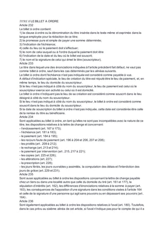 TITRE II LE BILLET A ORDRE
Article 232
Le billet à ordre contient:
1) la clause à ordre ou la dénomination du titre insérée dans le texte même et exprimée dans la
langue employée pour la rédaction de ce titre;
2) la promesse pure et simple de payer une somme déterminée;
3) l’indication de l'échéance;
4) celle du lieu où le paiement doit s'effectuer;
5) le nom de celui auquel ou à l'ordre duquel le paiement doit être
6) l’indication de la date et du lieu où le billet est souscrit;
7) le nom et la signature de celui qui émet le titre (souscripteur).
Article 233
Le titre dans lequel une des énonciations indiquées à l'article précédent fait défaut, ne vaut pas
comme billet à ordre, sauf dans les cas déterminés par les alinéas suivants.
Le billet à ordre dont l'échéance n'est pas indiquée est considéré comme payable à vue.
A défaut d'indication spéciale, le lieu de création du titre est réputé être le lieu de paiement, et, en
même temps, le lieu du domicile du souscripteur.
Si le lieu n'est pas indiqué à côté du nom du souscripteur, le lieu de paiement est celui où le
souscripteur exerce son activité ou celui où il est domicilié.
Le billet à ordre n'indiquant pas le lieu de sa création est considéré comme souscrit dans le lieu
désigné à côté du nom du souscripteur.
Si le lieu n'est pas indiqué à côté du nom du souscripteur, le billet à ordre est considéré comme
souscrit dans le lieu du domicile du souscripteur.
Si la date de souscription du billet à ordre n'est pas indiquée, cette date est considérée être celle
de la remise du titre au bénéficiaire.
Article 234
Sont applicables au billet à ordre, en tant qu'elles ne sont pas incompatibles avec la nature de ce
titre, les dispositions relatives à la lettre de change et concernant:
- l’endossement (art. 167 à 173);
- l’échéance (art. 181 à 183);
- le paiement (art. 184 à 195);
- les recours faute de paiement (art. 196 à 204 et 206, 207 et 208);
- les protêts (art . 209 à 212);
- le rechange (art. 213 et 214);
- le paiement par intervention (art . 215, 217 à 221);
- les copies (art. 225 et 226);
- les altérations (art. 227);
- la prescription (art. 228);
- les jours fériés, les jours ouvrables y assimilés, la computation des délais et l'interdiction des
jours de grâce (art. 229 et 231).
Article 235
Sont aussi applicables au billet à ordre les dispositions concernant la lettre de change payable
chez un tiers ou dans une localité autre que celle du domicile du tiré (art. 161 et 177), la
stipulation d’intérêts (art. 162), les différences d'énonciations relatives à la somme à payer (art.
163), les conséquences de l'apposition d'une signature dans les conditions visées à l'article 164
et celle de la signature d'une personne qui agit sans pouvoirs ou en dépassant ses pouvoirs (art .
164) .
Article 236
Sont également applicables au billet à ordre les dispositions relatives à l'aval (art. 180). Toutefois,
dans le cas prévu au sixième alinéa de cet article, si l'aval n'indique pas pour le compte de qui il a
 