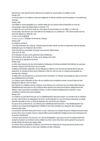 été donné, il est réputé l'avoir été pour le compte du souscripteur du billet à ordre.
Article 237
Le souscripteur d'un billet à ordre est obligé de la même manière que l'accepteur d'une lettre de
change.
Article 238
Les billets à ordre payables à un certain délai de vue doivent être présentés au visa du
souscripteur dans les délais fixés à l'article 174.
Le délai de vue court de la date du visa signé du souscripteur sur le billet. Le refus du
souscripteur de donner son visa daté est constaté par un protêt (art. 176) dont la date sert de
point de départ au délai de vue.
TITRE III LE CHEQUE
Chapitre premier Création et forme du chèque
Article 239
Le chèque contient:
1) la dénomination de chèque, insérée dans le texte même du titre et exprimée dans la langue
employée pour la rédaction de ce titre;
2) le mandat pur et simple de payer une somme déterminée;
3) le nom du tiré;
4) l’indication du lieu où le paiement doit s'effectuer;
5) l’indication de la date et du lieu où le chèque est créé;
6) le nom et la signature du tireur.
Article 240
Le titre dans lequel une des énonciations indiquées à l'article précèdent fait défaut ne vaut pas
comme chèque sauf dans les cas suivants:
A défaut d'indication spéciale, le lieu désigné à côté du nom du tiré est réputé être le lieu de
paiement. Si plusieurs lieux sont indiqués à côté du nom du tiré, le chèque est payable au
premier lieu indiqué.
A défaut de ces indications ou de toute autre indication, le chèque est payable au lieu où le tiré a
son établissement principal.
Le chèque sans indication du lieu de sa création est considéré comme souscrit dans le lieu
désigné à côté du nom du tireur.
Est réputé non valable comme chèque, tout chèque non conforme aux formules délivrées par
l'établissement bancaire ou tout chèque dans lequel l'une des énonciations obligatoires fait
défaut, mais il peut être considéré comme un titre ordinaire établissant la créance, si ses
conditions comme titre sont remplies.
Article 241
Le chèque ne peut être tiré que sur un établissement bancaire ayant, au moment de la création
du titre, des fonds à la disposition du tireur conformément à une convention expresse ou tacite
d'après laquelle le tireur a droit de disposer de ces fonds par chèque.
Au sens de la présente loi, on entend par la établissement bancaire + tout établissement de
crédit et tout organisme légalement habilité à tenir des comptes sur lesquels des chèques
peuvent être tirés.
La provision doit être faite par le tireur ou par celui pour le compte de qui le chèque sera tiré sans
que le tireur pour compte d'autrui cesse d'être personnellement obligé envers les endosseurs et
le porteur seulement.
Le tireur seul est tenu de prouver, en cas de dénégation, que ceux sur qui le chèque était tiré
avaient provision au moment de la création du titre; sinon il est tenu de le garantir quoique le
protêt ait été fait après les délais fixés.
Les titres tirés et payables au Maroc sous forme de chèques sur toute personne autre qu'un
établissement bancaire ne sont pas valables comme chèques.
 