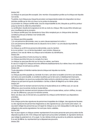 Article 242
Le chèque ne peut pas être accepté. Une mention d'acceptation portée sur le chèque est réputée
non écrite.
Toutefois, tout chèque pour lequel la provision correspondante existe à la disposition du tireur
doit être certifié par le tiré si le tireur ou le porteur le demande.
La provision du chèque certifié reste, sous la responsabilité du tiré, bloquée au profit du porteur
jusqu'au terme du délai de présentation.
La certification résulte de la signature du tiré au recto du chèque. Elle ne peut être refusée que
pour insuffisance de la provision.
Le chèque certifié peut à la demande du tireur être remplacé par un chèque émis dans les
conditions prévues à l'alinéa 3 de l'article 244.
Article 243
Le chèque peut être payable:
1) à une personne dénommée, avec ou sans clause expresse la à ordre +;
2) à une personne dénommée avec la clause la non à ordre + ou une clause équivalente;
3) au porteur.
Le chèque au profit d'une personne dénommée, avec la mention
la ou au porteur + ou un terme équivalent, vaut comme chèque au
porteurs; il en est de même du chèque sans indication du bénéficiaire.
Article 244
Le chèque peut être à l'ordre du tireur lui-même.
Le chèque peut être tiré pour le compte d'un tiers
Le chèque ne peut pas être tiré sur le tireur lui-même, sauf dans
le cas où il s'agit d'un chèque tiré entre différents établissements d'un même tireur et à condition
que ce chèque ne soit pas au porteur.
Article 245
Toute stipulation d’intérêts insérée dans le chèque est réputée non écrite.
Article 246
Le chèque peut être payable au domicile d'un tiers, soit dans la localité où le tiré a son domicile,
soit dans une autre localité, à condition toutefois que le tiers soit un établissement bancaire.
Cette domiciliation ne pourra au surplus être faite contre la volonté du porteur, à moins que le
chèque ne soit barré et que la domiciliation n'ait lieu à Bank Al-Maghrib sur la même place.
Article 247
Le Chèque dont le montant est écrit à la fois en toutes lettres et en chiffres vaut, en cas de
différence, pour la somme écrite en toutes lettres.
Le chèque dont le montant est écrit plusieurs fois soit en toutes lettres, soit en chiffres, ne vaut,
en cas de différence, que pour la moindre somme.
Dans ces deux cas, le tiré est tenu au paiement du chèque conformément aux dispositions
précitées.
Article 248
Si le chèque porte des signatures de personnes incapables de s'obliger, des signatures fausses
ou des signatures de personnes imaginaires ou des signatures qui, pour toute autre raison, ne
sauraient obliger les personnes qui ont signé le chèque ou au nom desquelles il a été signé, les
obligations des autres signataires n'en sont pas moins valables.
Article 249
Nul ne peut signer un chèque comme représentant d'une autre personne sans procuration écrite
déposée auprès du tiré. Si le chèque est signé sans procuration préalable, le signataire demeure
seul obligé du paiement et, s'il a payé, il a les mêmes droits qu'aurait eu le prétendu représenté.
Il en est de Même du représentant qui a dépassé ses pouvoirs.
Article 250
 
