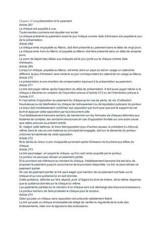 Chapitre IV La présentation et le paiement
Article 267
Le chèque est payable à vue.
Toute mention contraire est réputée non écrite.
Le chèque présenté au paiement avant le jour indiqué comme date d'émission est payable le jour
de la présentation.
Article 268
Le chèque émis et payable au Maroc, doit être présenté au paiement dans le délai de vingt jours.
Le chèque émis hors du Maroc et payable au Maroc doit être présenté dans un délai de soixante
jours.
Le point de départ des délais sus-indiqués est le jour porté sur le chèque comme date
d'émission.
Article 269
Lorsqu'un chèque, payable au Maroc, est émis dans un pays où est en usage un calendrier
différent, le jour d'émission sera ramené au jour correspondant du calendrier en usage au Maroc.
Article 270
La présentation à une chambre de compensation équivaut à la présentation au paiement.
Article 271
Le tiré doit payer même après l'expiration du délai de présentation. Il doit aussi payer même si le
chèque a été émis en violation de l'injonction prévue à l'article 313 ou de l'interdiction prévue à
l'article 317.
Il n'est admis d'opposition au paiement du chèque qu'en cas de perte, de vol, d'utilisation
frauduleuse ou de falsification du chèque de redressement ou de liquidation judiciaire du porteur.
Le tireur doit immédiatement confirmer son opposition par écrit quel que soit le support de cet
écrit et appuyer cette opposition par tout document utile.
Tout établissement bancaire est tenu de mentionner sur les formules de chèques délivrées aux
titulaires de comptes, les sanctions encourues en cas d'opposition fondée sur une autre cause
que celles prévues au présent article.
Si, malgré cette défense, le tireur fait opposition pour d'autres causes, le président du tribunal,
même dans le cas où une instance au principal est engagée, doit sur la demande du porteur
ordonner la mainlevée de cette opposition.
Article 272
Ni le décès du tireur ni son incapacité survenant après l'émission ne touchent aux effets du
chèque.
Article 273
Le tiré peut exiger, en payant le chèque, qu'il lui soit remis acquitté par le porteur.
Le porteur ne peut pas refuser un paiement partiel.
Si la provision est inférieure au montant du chèque, l'établissement bancaire tiré est tenu de
proposer le paiement jusqu’à concurrence de la provision disponible. Le tiré ne peut refuser ce
paiement partiel.
An cas de paiement partiel, le tiré peut exiger que mention de ce paiement soit faite sur le
chèque et qu'une quittance lui en soit donnée.
Cette quittance, délivrée sur titre séparé, jouit, à l'égard du droit de timbre, de la même dispense
que la quittance donnée sur le chèque lui-même.
Les paiements partiels sur le montant d'un chèque sont à la décharge des tireurs et endosseurs.
Le porteur est tenu de faire protester le chèque pour le surplus.
Article 274
Celui qui paie un chèque sans opposition est présumé valablement libéré.
Le tiré qui paie un chèque endossable est obligé de vérifier la régularité de la suite des
endossements, mais non la signature des endosseurs.
 