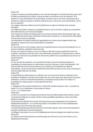 Article 275
Lorsqu'un chèque est stipulé payable en une monnaie étrangère, le montant peut être payé, dans
le délai de présentation du chèque, d'après sa valeur en dirhams au jour du paiement. Si le
paiement n'a pas été effectué à la présentation, le porteur peut, à son choix, demander que le
montant du chèque soit payé en dirhams d'après le cours, soit du jour de la présentation, soit du
jour du paiement.
Les usages observés au Maroc servent à déterminer la valeur en dirhams de la monnaie
étrangère.
Les règles énoncées ci-dessus ne s'appliquent pas au cas où le tireur a stipulé que le paiement
devra être fait dans une monnaie étrangère.
Si le montant du chèque est indiqué dans une monnaie ayant la même dénomination mais une
valeur différente dans le pays d'émission et dans celui du paiement, on est présumé s'être référé
à la monnaie du lieu du paiement.
Les dispositions du présent article sont applicables sous réserve de la réglementation des
changes en vigueur le jour de la présentation au paiement.
Article 276
An cas de perte ou vol du chèque, celui à qui il appartient peut en poursuivre le paiement sur un
second, troisième, quatrième et ainsi de suite.
Si celui qui a perdu le chèque ou à qui ce chèque a été volé ne peut représenter le second,
troisième, quatrième et ainsi de suite, il peut demander le paiement du chèque perdu ou volé et
l'obtenir par ordonnance du président du tribunal en justifiant de sa propriété par ses livres et en
donnant caution.
Article 277
An cas de refus de paiement, sur la demande formée en vertu de l'article précédent, le
propriétaire du chèque perdu ou volé conserve tous les droits par un acte de protestation. Cet
acte doit être fait au plus tard le premier jour ouvrable qui suit l'expiration du délai de
présentation. Les avis prescrits par l'article 285 doivent être donnés au tireur et aux endosseurs
dans les délais fixés par cet article.
Article 278
Le propriétaire du chèque perdu ou volé doit, pour s'en procurer le second, s'adresser à son
endosseur immédiat qui est tenu de lui prêter son nom et ses soins pour agir envers son propre
endosseur, et ainsi en remontant d'endosseur à endosseur jusqu'au tireur du chèque. Le
propriétaire du chèque perdu ou volé supportera les frais.
Article 279
L 'engagement de la caution mentionné à l 'article 276 est éteint après six mois, si pendant ce
temps il n'y a eu ni demandes ni poursuites en Justice.
Chapitre V Le chèque barré
Article 280
Le tireur ou le porteur d'un chèque peut le barrer avec les effets indiqués dans l'article suivant.
Le barrement s'effectue au moyen de deux barres parallèles apposées au recto. Il peut être
général ou spécial.
Le barrement est général s'il ne porte entre les barres aucune désignation ou la mention la
établissement bancaire + ou un terme équivalent. Il est spécial si le nom d'un établissement
hancherai est inscrit entre les deux barres.
Le barrement général peut être transformé en barrement spécial. mais le barrement spécial ne
peut être transformé en barrement général.
Le biffage du barrement ou du nom de l'établissement bancaire désigné est réputé non avenu.
Article 281
Un chèque à barrement général ne peut être payé par le tiré qu’à l'un de ses clients ou à un
établissement bancaire.
 