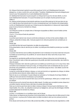 Un chèque à barrement spécial ne peut être payé par le tiré qu’à l'établissement bancaire
désigné ou, si celui-ci est le tiré, qu’à son client. Toutefois, l’établissement bancaire désigné peut
recourir pour l'encaissement à un autre établissement bancaire.
Un établissement bancaire ne peut acquérir un chèque barré que d'un de ses clients, ou d'un
autre établissement bancaire. Il ne peut l'encaisser pour le compte d'autres personnes que
celles-ci.
Un chèque portant plusieurs barrements spéciauxne peut être payé par le tiré que dans le cas
où il s'agit de deux barrements dont l'un pour encaissement par une chambre de compensation.
Le tiré ou l'établissement bancaire qui n'observe pas les dispositions ci-dessus est responsable
jusqu’à concurrence du montant du chèque.
Article 282
Les chèques à porter en compte émis à l'étranger et payables au Maroc seront traités comme
chèques barrés.
Chapitre VI Le recours faute de paiement
Article 283
Le porteur peut exercer ses recours contre les endosseurs, le tireur et les autres obligés, si le
chèque, présenté en temps utile, n'est pas payé et si le refus de paiement est constaté par un
protêt.
Article 284
Le protêt doit être fait avant l'expiration du délai de présentation
Si la présentation a lieu le dernier jour du délai, le protêt peut être établi le premier jour ouvrable
suivant.
Article 285
Le porteur doit donner avis du défaut de paiement à son endosseur et au tireur dans les huit jours
ouvrables qui suivent le jour du protêt et, en cas de clause de retour sans frais, le jour de la
présentation
Les agents du secrétariat-greffe sont tenus lorsque le chèque indique les nom et domicile du
tireur, de prévenir celui-ci dans les quatre jours du protêt, par lettre recommandée, des motifs du
refus de payer.
Chaque endosseur doit, dans les quatre jours ouvrables qui suivent le jour où il a reçu l'avis, faire
connaître à son endosseur l'avis qu'il a reçu, en indiquant les noms et adresses de ceux qui ont
donné les avis précédents, et ainsi de suite, en remontant jusqu'au tireur. Ces délais courent de
la réception de l'avis.
Lorsqu'en conformité de l'alinéa ci-dessus, un avis est donné à un signataire du chèque, le même
avis doit être donné dans le même délai à son avaliseur.
Dans le cas où un endosseur n'a pas indiqué son adresse ou l'a indiquée d'une façon illisible, il
suffit que l'avis soit donné à l'endosseur qui le précède.
Celui qui a un avis à donner peut le faire sous une forme quelconque, même par un simple renvoi
du chèque.
Il doit prouver qu'il a donné l'avis dans le délai imparti. Ce délai sera considéré comme observé si
une lettre missive donnant l'avis a été mise à la poste dans ledit délai.
Celui qui ne donne pas l'avis dans le délai ci-dessus indiqué n'encourt pas la déchéance; il est
responsable, s'il y a lieu, du préjudice causé par sa négligence, sans que les dommages-intérêts
puissent dépasser le montant du chèque.
Article 286
Le tireur, un endosseur ou un avaliseur peut, par la clause
Cette clause ne dispense pas le porteur de la présentation du chèque dans le délai prescrit ni des
avis à donner. La preuve de l'inobservation du délai incombe à celui qui s'en prévaut contre le
porteur.
Si la clause est inscrite par le tireur elle produit ses effets, à l'égard de tous les signataires; si elle
 