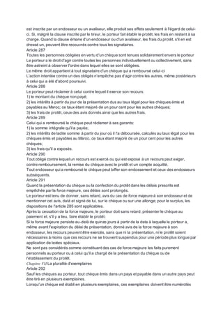 est inscrite par un endosseur ou un avaliseur, elle produit ses effets seulement à l'égard de celui-
ci. Si, malgré la clause inscrite par le tireur, le porteur fait établir le protêt, les frais en restent à sa
charge. Quand la clause émane d'un endosseur ou d'un avaliseur, les frais du protêt, s'il en est
dressé un, peuvent être recouvrés contre tous les signataires.
Article 287
Toutes les personnes obligées en vertu d'un chèque sont tenues solidairement envers le porteur
Le porteur a le droit d'agir contre toutes les personnes individuellement ou collectivement, sans
être astreint à observer l'ordre dans lequel elles se sont obligées.
Le même droit appartient à tout signataire d'un chèque qui a remboursé celui-ci
L'action intentée contre un des obligés n’empêche pas d'agir contre les autres, même postérieurs
à celui qui a été d'abord poursuivi.
Article 288
Le porteur peut réclamer à celui contre lequel il exerce son recours:
1) le montant du chèque non payé;
2) les intérêts à partir du jour de la présentation dus au taux légal pour les chèques émis et
payables au Maroc; ce taux étant majoré de un pour cent pour les autres chèques;
3) les frais de protêt, ceux des avis donnés ainsi que les autres frais.
Article 289
Celui qui a remboursé le chèque peut réclamer à ses garants:
1) la somme intégrale qu'il a payée;
2) les intérêts de ladite somme à partir du jour où il l'a déboursée, calculés au taux légal pour les
chèques émis et payables au Maroc, ce taux étant majoré de un pour cent pour les autres
chèques;
3) les frais qu'il a exposés.
Article 290
Tout obligé contre lequel un recours est exercé ou qui est exposé à un recours peut exiger,
contre remboursement, la remise du chèque avec le protêt et un compte acquitté.
Tout endosseur qui a remboursé le chèque peut biffer son endossement et ceux des endosseurs
subséquents.
Article 291
Quand la présentation du chèque ou la confection du protêt dans les délais prescrits est
empêchée par la force majeure, ces délais sont prolongés.
Le porteur est tenu de donner, sans retard, avis du cas de force majeure à son endosseur et de
mentionner cet avis, daté et signé de lui, sur le chèque ou sur une allonge; pour le surplus, les
dispositions de l'article 285 sont applicables.
Après la cessation de la force majeure, le porteur doit sans retard, présenter le chèque au
paiement et, s'il y a lieu, faire établir le protêt.
Si la force majeure persiste au-delà de quinze jours à partir de la date à laquelle le porteur a,
même avant l'expiration du délai de présentation, donné avis de la force majeure à son
endosseur, les recours peuvent être exercés, sans que ni la présentation, ni le protêt soient
nécessaires à moins que ces recours ne se trouvent suspendus pour une période plus longue par
application de textes spéciaux.
Ne sont pas considérés comme constituant des cas de force majeure les faits purement
personnels au porteur ou à celui qu'il a chargé de la présentation du chèque ou de
l'établissement du protêt.
Chapitre VII La pluralité d'exemplaires
Article 292
Sauf les chèques au porteur, tout chèque émis dans un pays et payable dans un autre pays peut
être tiré en plusieurs exemplaires.
Lorsqu'un chèque est établi en plusieurs exemplaires, ces exemplaires doivent être numérotés
 