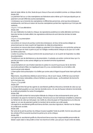 dans le texte même du titre, faute de quoi chacun d'eux est considéré comme un chèque distinct.
Article 293
Le paiement fait sur un des exemplaires est libératoire alors même qu'il n'est pas stipulé que ce
paiement annule l'effet des autres exemplaires.
L'endosseur qui a transmis les exemplaires à différentes personnes, ainsi que les endosseurs
subséquents, sont tenus à raison de tous les exemplaires portant leur signature qui n'ont pas été
restitués.
Chapitre VIII Les altérations
Article 294
An cas d'altération du texte du chèque, les signataires postérieurs à cette altération sont tenus
dans les termes du texte altéré; les signataires antérieurs le sont dans les termes du texte
originaire.
Chapitre IX La prescription
Article 295
Les actions en recours du porteur contre les endosseurs, le tireur et les autres obligés se
prescrivent par six mois à partir de l'expiration du délai de présentation.
Les actions en recours des divers obligés au paiement' d'un chèque les uns contre les autres se
prescrivent par six mois à partir du jour où l'obligé a remboursé le chèque ou du jour où il a été
lui-même actionnés
L'action du porteur du chèque contre le tiré se prescrit par un an à partir de l'expiration du délai
de présentation.
Toutefois en cas de déchéance ou de prescription, il subsiste une action contre le tireur qui n'a
pas fait provision ou les autres obligés qui se seraient enrichis injustement.
Article 296
Les prescriptions en cas d'action exercée en justice ne courent que du jour de la dernière
poursuite judiciaire Elles ne s'appliquent pas s'il y a eu condamnation ou si la dette a été
reconnue par acte séparé.
L'interruption de la prescription n'a d'effet que contre celui à l'égard duquel l'acte interruptif a été
fait.
Néanmoins, les prétendus débiteurs seront tenus, s'ils en sont requis, d'affirmer sous serment
qu'ils ne sont plus redevables, et leurs héritiers ou ayants cause,- qu'ils estiment de bonne foi
qu'il n'est plus rien.
Chapitre X Le protêt
Article 297
Le protêt doit être fait par les agents du secrétariat-greffe du tribunal au domicile de celui sur qui
le chèque était payable ou à son dernier domicile connu. An cas de fausse indication de domicile,
le protêt est précédé d'un acte d'investigation.
Article 298
L'acte de protêt contient la transcription littérale du chèque et des endossements ainsi que la
sommation de payer le montant du chèque. Il énonce ans sus de l'adresse complète la présence
ou l'absence de celui qui doit payer, les motifs du refus de payer et l'impuissance ou le refus de
signer et, en cas de paiement partiel, le montant de la somme qui a été payée.
Les agents du secrétariat-greffe sont tenus de faire, sous leur signature, mention sur le chèque
du protêt avec sa date.
Article 299
Nul acte de la part du porteur du chèque ne peut suppléer l'acte du protêt, hors le cas prévu par
les articles 276 et suivants touchant la perte ou le vol du chèque.
Article 300
Les agents du secrétariat-greffe du tribunal sont tenus sous leur responsabilité personnelle de
laisser copie exact e des protêt s et de l es inscrire en entier, jour par jour et par ordre de dates,
 