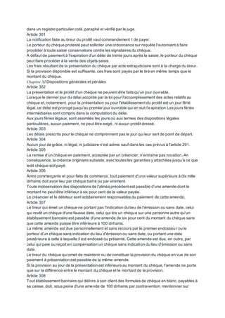 dans un registre particulier coté, paraphé et vérifié par le juge.
Article 301
La notification faite au tireur du protêt vaut commandement t de payer.
Le porteur du chèque protesté peut solliciter une ordonnance sur requête l'autorisant à faire
procéder à toute saisie conservatoire contre les signataires du chèque.
A défaut de paiement à l'expiration d'un délai de trente jours après la saisie, le porteur du chèque
peut faire procéder à la vente des objets saisis.
Les frais résultant de la présentation du chèque par acte extrajudiciaire sont à la charge du tireur.
Si la provision disponible est suffisante, ces frais sont payés par le tiré en même temps que le
montant du chèque.
Chapitre XI Dispositions générales et pénales
Article 302
La présentation et le protêt d'un chèque ne peuvent être faits qu'un jour ouvrable.
Lorsque le dernier jour du délai accordé par la loi pour l'accomplissement des actes relatifs au
chèque et, notamment, pour la présentation ou pour l'établissement du protêt est un jour férié
légal, ce délai est prorogé jusqu'au premier jour ouvrable qui en suit l’expiration Les jours fériés
intermédiaires sont compris dans la computation du délai.
Aux jours fériés légaux, sont assimilés les jours où aux termes des dispositions légales
particulières, aucun paiement, ne peut être exigé, ni aucun protêt dressé.
Article 303
Les délais prescrits pour le chèque ne comprennent pas le jour qui leur sert de point de départ.
Article 304
Aucun jour de grâce, ni légal, ni judiciaire n'est admis sauf dans les cas prévus à l'article 291.
Article 305
La remise d'un chèque en paiement, acceptée par un créancier, n’entraîne pas novation. An
conséquence, la créance originaire subsiste, avec toutes les garanties y attachées jusqu’à ce que
ledit chèque soit payé.
Article 306
Antre commerçants et pour faits de commerce, tout paiement d'une valeur supérieure à dix mille
dirhams doit avoir lieu par chèque barré ou par virement.
Toute inobservation des dispositions de l'alinéa précédent est passible d'une amende dont le
montant ne peut être inférieur à six pour cent de la valeur payée.
Le créancier et le débiteur sont solidairement responsables du paiement de cette amende.
Article 307
Le tireur qui émet un chèque ne portant pas l'indication du lieu de l'émission ou sans date, celui
qui revêt un chèque d'une fausse date, celui qui tire un chèque sur une personne autre qu'un
établissement bancaire est passible d'une amende de six pour cent du montant du chèque sans
que cette amende puisse être inférieure à 100 dirhams.
La même amende est due personnellement et sans recours par le premier endosseur ou le
porteur d'un chèque sans indication du lieu d'émission ou sans date, ou portant une date
postérieure à celle à laquelle il est endossé ou présenté. Cette amende est due, en outre, par
celui qui paie ou reçoit en compensation un chèque sans indication du lieu d'émission ou sans
date.
Le tireur du chèque qui omet de maintenir ou de constituer la provision du chèque en vue de son
paiement à présentation est passible de la même amende.
Si la provision au jour de la présentation est inférieure au montant du chèque, l'amende ne porte
que sur la différence entre le montant du chèque et le montant de la provision.
Article 308
Tout établissement bancaire qui délivre à son client des formules de chèque en blanc, payables à
sa caisse, doit, sous peine d'une amende de 100 dirhams par contravention, mentionner sur
 