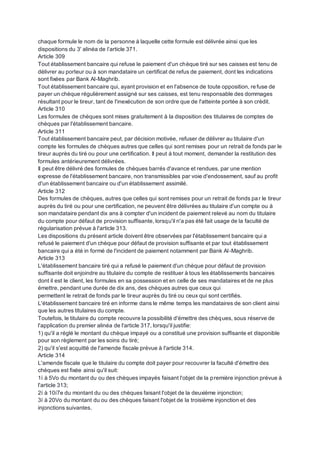 chaque formule le nom de la personne à laquelle cette formule est délivrée ainsi que les
dispositions du 3' alinéa de l’article 371.
Article 309
Tout établissement bancaire qui refuse le paiement d'un chèque tiré sur ses caisses est tenu de
délivrer au porteur ou à son mandataire un certificat de refus de paiement, dont les indications
sont fixées par Bank Al-Maghrib.
Tout établissement bancaire qui, ayant provision et en l'absence de toute opposition, refuse de
payer un chèque régulièrement assigné sur ses caisses, est tenu responsable des dommages
résultant pour le tireur, tant de l'inexécution de son ordre que de l'atteinte portée à son crédit.
Article 310
Les formules de chèques sont mises gratuitement à la disposition des titulaires de comptes de
chèques par l'établissement bancaire.
Article 311
Tout établissement bancaire peut, par décision motivée, refuser de délivrer au titulaire d'un
compte les formules de chèques autres que celles qui sont remises pour un retrait de fonds par le
tireur auprès du tiré ou pour une certification. Il peut à tout moment, demander la restitution des
formules antérieurement délivrées.
Il peut être délivré des formules de chèques barrés d'avance et rendues, par une mention
expresse de l'établissement bancaire, non transmissibles par voie d'endossement, sauf au profit
d'un établissement bancaire ou d'un établissement assimilé.
Article 312
Des formules de chèques, autres que celles qui sont remises pour un retrait de fonds par le tireur
auprès du tiré ou pour une certification, ne peuvent être délivrées au titulaire d'un compte ou à
son mandataire pendant dix ans à compter d'un incident de paiement relevé au nom du titulaire
du compte pour défaut de provision suffisante, lorsqu'il n'a pas été fait usage de la faculté de
régularisation prévue à l'article 313.
Les dispositions du présent article doivent être observées par l'établissement bancaire qui a
refusé le paiement d'un chèque pour défaut de provision suffisante et par tout établissement
bancaire qui a été in formé de l'incident de paiement notamment par Bank Al-Maghrib.
Article 313
L'établissement bancaire tiré qui a refusé le paiement d'un chèque pour défaut de provision
suffisante doit enjoindre au titulaire du compte de restituer à tous les établissements bancaires
dont il est le client, les formules en sa possession et en celle de ses mandataires et de ne plus
émettre, pendant une durée de dix ans, des chèques autres que ceux qui
permettent le retrait de fonds par le tireur auprès du tiré ou ceux qui sont certifiés.
L'établissement bancaire tiré en informe dans le même temps les mandataires de son client ainsi
que les autres titulaires du compte.
Toutefois, le titulaire du compte recouvre la possibilité d'émettre des chèques, sous réserve de
l'application du premier alinéa de l'article 317, lorsqu'il justifie:
1) qu'il a réglé le montant du chèque impayé ou a constitué une provision suffisante et disponible
pour son règlement par les soins du tiré;
2) qu'il s'est acquitté de l'amende fiscale prévue à l'article 314.
Article 314
L'amende fiscale que le titulaire du compte doit payer pour recouvrer la faculté d'émettre des
chèques est fixée ainsi qu'il suit:
1í à 5Vo du montant du ou des chèques impayés faisant l'objet de la première injonction prévue à
l'article 313;
2í à 10í7e du montant du ou des chèques faisant l'objet de la deuxième injonction;
3í à 20Vo du montant du ou des chèques faisant l'objet de la troisième injonction et des
injonctions suivantes.
 