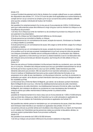 Article 315
Lorsque l'incident de paiement est le fait du titulaire d'un compte collectif avec ou sans solidarité,
les dispositions des articles 311, 312 et 313 sont de plein droit applicables aux autres titulaires du
compte tant en ce qui concerne ce compte qu'en ce qui concerne les autres comptes collectifs
ainsi que les comptes individuels de l'auteur de l'incident.
Article 316
Ast passible d'un emprisonnement d'un à cinq ans et d'une amende de 2.000 à 10.000 dirhams
sans que cette amende puisse être inférieure à vingt-cinq pour cent du montant du chèque ou de
l'insuffisance de provision:
1) le tireur d'un chèque qui omet de maintenir ou de constituer la provision du chèque en vue de
son paiement à la présentation;
2) le tireur du chèque qui fait irrégulièrement défense au tiré de payer;
3) toute personne qui contrefait ou falsifie un chèque;
4) toute personne qui, en connaissance de cause, accepte de recevoir, d'endosser ou d'avaliser
un chèque falsifié ou contrefait;
5) toute personne qui, en connaissance de cause, fait usage ou tente de faire usage d'un chèque
contrefait ou falsifié;
6) toute personne qui, en connaissance de cause, accepte de recevoir ou d'endosser un chèque
à la condition qu'il ne soit pas encaissé immédiatement et qu'il soit conservé à titre de garantie
Les chèques contrefaits ou falsifiés seront confisqués et détruits. La confiscation des matières,
machines, appareils ou instruments qui ont servi ou étaient destinés à servir à la fabrication des
dits chèques sera prononcée par décision de justice, sauf lorsqu'ils ont été utilisés à l'insu du
propriétaire.
Article 317
Dans les cas prévus à l'article précédent, le tribunal peut interdire au condamné, pour une durée
de un à cinq ans, d'émettre des chèques autres que ceux qui permettent exclusivement le retr ait
de fonds par le tireur auprès du tiré ou ceux qui sont certifiés. Cette interdiction peut être
déclarée exécutoire par provision. Elle est assortie d'une injonction adressée au condamné
d'avoir à restituer à l'établissement bancaire qui les avaient délivrées les formules en sa
possession et en celle de ses mandataires. Le tribunal peut ordonner, auxfrais du condamné, la
publication par extrait, de la décision portant interdiction dans les journauxqu'il désigne et selon
les modalités qu'il fixe.
Le tribunal est tenu d'informer Bank Al-Maghrib, par extrait, de la décision portant interdiction.
Bank Al-Maghrib doit à son tour, informer les établissements bancaires de cette interdiction.
An conséquence de cette interdiction, tout établissement bancaire informé de celle-ci par Bank
Al-Maghrib, doit s'abstenir de délivrer au condamné et à ses mandataires des formules de
chèques autres que celles mentionnées à l'alinéa premier du présent article.
Article 318
passible de l'emprisonnement d'un mois à deux ans et d'une amende de 1.000 à 10.000 dirhams
celui qui émet des chèques au mépris de l'injonction qui lui a été adressée en application de
l'article 313 ou en violation de l'interdiction prononcée en application de l'article 317.
Ast passible des mémés peines le mandataire qui, en connaissance de cause, émet des chèques
dont l'émission était interdite à son mandant en application des articles 313 et 317.
Les peines prévues au premier alinéa sont doublées si les chèques émis au mépris de l'injonction
ou en violation de l'interdiction par les personnes visées aux premier et deuxième alinéas, ne
sont pas payés à présentation faute d'une provision suffisante.
Article 319
Ast passible d'une amende de 5.000 à 50.000 dirhams:
1) le tiré qui indique une provision inférieure à la provision existante et disponible;
 