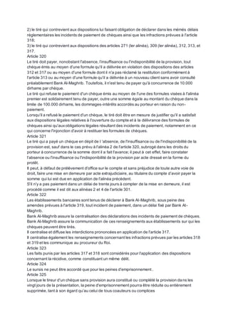 2) le tiré qui contrevient aux dispositions lui faisant obligation de déclarer dans les mémés délais
réglementaires les incidents de paiement de chèques ainsi que les infractions prévues à l'article
318;
3) le tiré qui contrevient aux dispositions des articles 271 (ler alinéa), 309 (ler alinéa), 312, 313, et
317.
Article 320
Le tiré doit payer, nonobstant l'absence, l’insuffisance ou l'indisponibilité de la provision, tout
chèque émis au moyen d'une formule qu'il a délivrée en violation des dispositions des articles
312 et 317 ou au moyen d'une formule dont il n'a pas réclamé la restitution conformément à
l'article 313 ou au moyen d'une formule qu'il a délivrée à un nouveau client sans avoir consulté
préalablement Bank Al-Maghrib. Toutefois, il n'est tenu de payer qu'à concurrence de 10.000
dirhams par chèque.
Le tiré qui refuse le paiement d'un chèque émis au moyen de l'une des formules visées à l'alinéa
premier est solidairement tenu de payer, outre une somme égale au montant du chèque dans la
limite de 100.000 dirhams, les dommages-intérêts accordés au porteur en raison du non-
paiement.
Lorsqu'il a refusé le paiement d'un chèque, le tiré doit être en mesure de justifier qu'il a satisfait
aux dispositions légales relatives à l'ouverture du compte et à la délivrance des formules de
chèques ainsi qu'auxobligations légales résultant des incidents de paiement, notamment en ce
qui concerne l'injonction d'avoir à restituer les formules de chèques.
Article 321
Le tiré qui a payé un chèque en dépit de l 'absence, de l'insuffisance ou de l'indisponibilité de la
provision est, sauf dans le cas prévu à l'alinéa 2 de l'article 320, subrogé dans les droits du
porteur à concurrence de la somme dont il a fait l'avance; il peut à cet effet, faire constater
l'absence ou l'insuffisance ou l'indisponibilité de la provision par acte dressé en la forme du
protêt.
Il peut, à défaut de prélèvement d'office sur le compte et sans préjudice de toute autre voie de
droit, faire une mise en demeure par acte extrajudiciaire, au titulaire du compte d’avoir payer la
somme qui lui est due en application de l'alinéa précèdent.
S'il n'y a pas paiement dans un délai de trente jours à compter de la mise en demeure, il est
procédé comme il est dit aux alinéas 2 et 4 de l'article 301.
Article 322
Les établissements bancaires sont tenus de déclarer à Bank Al-Maghrib, sous peine des
amendes prévues à l'article 319, tout incident de paiement, dans un délai fixé par Bank Al-
Maghrib.
Bank Al-Maghrib assure la centralisation des déclarations des incidents de paiement de chèques.
Bank Al-Maghrib assure la communication de ces renseignements aux établissements sur qui les
chèques peuvent être tirés.
Il centralise et diffuse les interdictions prononcées en application de l'article 317.
Il centralise également les renseignements concernant les infractions prévues par les articles 318
et 319 et les communique au procureur du Roi.
Article 323
Les faits punis par les articles 317 et 318 sont considérés pour l'application des dispositions
concernant la récidive, comme constituant un même délit.
Article 324
Le sursis ne peut être accordé que pour les peines d'emprisonnement .
Article 325
Lorsque le tireur d'un chèque sans provision aura constitué ou complété la provision dans les
vingt jours de la présentation, la peine d'emprisonnement pourra être réduite ou entièrement
supprimée, tant à son égard qu’au celui de tous coauteurs ou complices
 