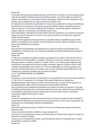 Article 326
A l'occasion des poursuites pénales exercées contre le tireur, le porteur qui s'est constitué partie
civile est recevable à demander devant la juridiction pénale, une somme égale au montant du
chèque, sans préjudice, le cas échéant, de tous dommages-intérêts. Il pourra néanmoins, s'il le
préfère, agir en paiement de sa créance devant la juridiction civile.
An l'absence de constitution de partie civile et si la preuve du paiement du chèque ne résulte pas
des éléments de la procédure, la juridiction pénale peut Même d'office, condamner le tireur à
payer au porteur, outre les frais d'exécution de la décision, une somme égale au montant du
chèque, majorée, le cas échéant, des intérêts à partir du jour
de la présentation conformément à l'article 288 et des frais résultant du non-paiement, lorsque le
chèque n'a pas été endossé si ce n'est aux fins de recouvrement et qu'il figure en original au
dossier de la procédure.
Lorsqu'il est fait application des dispositions du précédent alinéa, le bénéficiaire peut se faire
délivrer une expédition de la décision en forme exécutoire dans les mémés conditions qu'une
partie civile régulièrement constituée.
Article 327
Sans préjudice de l'application des dispositions du code de procédure pénale relatives à la
compétence, le tribunal du lieu où le chèque est payable connaît des infractions prévues par le
présent chapitre.
Article 328
Il n'est en rien dérogé par le présent chapitre aux dispositions du dahir du 29 chaoual 1344 (12
mai 1926) tel qu'il a été modifié ou complété, instituant un service de comptes courants et de
chèques postaux ni à celles du dahir du 12 kaada 1348 (11 avril 1930) portant ratification des
conventions et arrangements de l'Union postale universelle, signée à Londres le 28 juin 1929.
Toutefois, les dispositions des articles 311 à 318 sont applicables aux chèques postaux émis
dans les conditions prévues par ces articles, et qui ne pourraient être suivis d'effet à l'issue du
huitième jour suivant leur réception par le bureau de chèque.
TITRE IV AUTRES MOYENS DA PAIEMENT
Article 329
Constitue un moyen de paiement, conformément aux dispositions de l'article 4 du dahir portant loi
n°1-93-147 du 15 moharrem 1414 (6 juillet 1993) relatif à l'exercice de l'activité des
établissements de crédit et de leur contrôle, tout instrument qui, quel que soit le support ou le
procédé technique utilisé, permet à toute personne de transférer des fonds.
Les conventions entre l'établissement émetteur et le titulaire du moyen de paiement, d'une part,
et l'établissement émetteur et le commerçant adhérent d'autre part, déterminent les conditions et
les modalités d'utilisation des moyens de paiement. Ces conventions doivent, cependant,
respecter les règles d'ordre public ci-après.
Article 330
L'ordre ou l'engagement de payer donné par le biais d'un moyen de paiement est irrévocable. Il
ne peut être fait opposition au paiement qu'en cas de perte ou de vol du moyen de paiement, de
redressement ou de liquidation judiciaire du bénéficiaire.
Article 331
Seront punis des peines prévues à l’article 316, en ce qui concerne les moyens dé paiement,
objet de ce titre .
I) ceux qui auront contrefait ou falsifié un moyen de paiement;
2) ceux qui, en connaissance de cause, auront fait usage ou tenté de faire usage d'un moyen de
paiement, contrefait ou falsifié;
3) ceux qui, en connaissance de cause, auront accepté de recevoir un paiement par un moyen
de paiement, contrefait ou falsifié.
Article 332
 