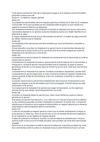 Toute clause autorisant le créancier à s'approprier le gage ou à en disposer sans les formalités
prescrites ci-dessus est nulle
Section II - Le dépôt en magasin général
Article 341
Tous dépôts de marchandises dans les magasins généraux institués par le dahir du 23 chaabane
1333 (6 juillet 1915) sont constatés par des récépissés datés et signés qui sont extraits d'un
registre à souches et délivrés aux déposants
Ces récépissés énoncent les nom, profession et domicile du déposant ainsi que la nature de la
marchandise déposée et, en général, toutes les indications propres à en établir l'identité et à en
déterminer la valeur
A chaque récépissé est annexé sous la dénomination de warrant, un bulletin de gage contenant
les mêmes mentions que le récépissé.
Article 342
Les récépissés et les warrants peuvent être transférés par voie d'endossement, ensemble ou
séparément.
A toute réquisition du porteur du récépissé et du warrant réunis, la marchandise déposée doit
être fractionnée en autant de lots qu'il lui conviendra et le titre primitif remplacé par autant de
récépissés et de warrants qu'il y aura de lots.
Article 343
L'endossement du warrant séparé du récépissé vaut nantissement de la marchandise au profit du
cessionnaire du warrant.
L'endossement du récépissé transmet au cessionnaire le droit de disposer de la marchandise, à
charge par lui, lorsque le warrant n'est pas transféré avec le récépissé, de payer la créance
garantie par le warrant ou d'en laisser payer le montant sur le prix de la vente de la marchandise.
Article 344
L'endossement du récépissé et du warrant, transférés ensemble ou séparément, doit être daté.
L'endossement du warrant séparé doit, en outre, énoncer le montant en capital et intérêts de la
créance garantie, la date de son échéance, et les nom, profession et domicile du créancier.
Article 345
Le premier cessionnaire du warrant doit immédiatement faire transcrire l'endossement sur les
registres du magasin avec les énonciations dont il est accompagné. Il est fait mention de cette
transcription sur le warrant.
Tout cessionnaire de récépissé et de warrant peut exiger la transcription, sur les registres à
souches dont ils sont extraits, de l'endossement fait à son profit.
Article 346
Le porteur du récépissé séparé du warrant peut, même avant l'échéance, payer la créance
garantie sur le warrant.
Si le porteur du warrant n'est pas connu, ou si, étant connu il n'est pas d'accord avec le débiteur
sur les conditions auxquelles aurait lieu l’anticipation du paiement, la somme due, y compris les
intérêts jusqu'à l’échéance, est consignée à l'administration du magasin général qui en demeure
responsable et cette consignation libère la marchandise.
Article 347
Le warrant est payable au magasin général, à moins que le premier endossement n'indique un
autre domicile au même lieu. Dans ce dernier cas, le nom du domicile doit être écrit également
sur le récépissé et sur les registres du magasin général.
A défaut de paiement à l'échéance, le porteur du warrant séparé du récépissé peut, huit jours
après le protêt, et sans aucune formalité de justice, faire procéder à la vente de la marchandise
engagée.
Dans le cas où le souscripteur primitif du warrant l'a remboursé, il peut faire procéder à la vente
de la marchandise contre le porteur du récépissé huit jours après l'échéance et sans qu'il soit
 