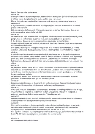 besoin d'aucune mise en demeure.
Article 348
Sur la présentation du warrant protesté, l'administration du magasin général est tenue de donner
à l'officier public chargé de la vente toutes facilités pour y procéder.
Elle ne délivre la marchandise à l'acheteur que sur le vu du procès-verbal de la vente et
moyennant:
I) la justification du paiement des droits et frais privilégiés, ainsi que du montant de la somme
prêtée sur le warrant;
2) la consignation de l'excédent, s'il en existe, revenant au porteur du récépissé dans le cas
prévu au deuxième alinéa de l'article 350.
Article 349
Le créancier est payé de sa créance sur le prix de vente directement et sans formalité de justice,
par privilège et préférence à tous créanciers, sans autres déductions que celles:
I) des droits de douane et autres taxes maritimes payés pour la marchandise;
2) des frais de réception, de vente, de magasinage, de primes d'assurances et autres frais pour
la conservation de la chose.
Si le porteur du récépissé ne se présente pas lors de la vente de la marchandise, la somme
excédant celle qui est due au porteur du warrant est consignée à l'administration du magasin
général.
A toute époque, l'administration du magasin général est tenue, sur la demande du porteur du
récépissé ou du warrant, de liquider les dettes et les frais énumérés ci-dessus, dont le privilège
prime celui de la créance garantie sur le warrant. Le bordereau de liquidation délivré par
l'administration du magasin général relate les numéros du récépissé et du warrant auxquels il se
réfère.
Article 350
Le porteur du warrant n'a de recours contre l'emprunteur et les endosseurs qu'après avoir exercé
ses droits sur la marchandise et en cas d'insuffisance. Les délais fixés par les articles 196 et
suivants pour l'exercice du recours contre les endosseurs ne courent que du jour où la vente de
la marchandise est réalisée.
Le porteur du warrant perd, en tout cas, ses recours contre les endosseurs s'il n'a pas fait
procéder à la vente dans le mois qui suit la date du protêt.
Article 351
Les porteurs de récépissés et de warrants ont sur les indemnités d'assurances dues en cas de
sinistres les mêmes droits et privilèges que sur la marchandise assurée.
Article 352
Celui qui a perdu un récépissé ou un warrant peut demander et obtenir par ordonnance du juge,
en justifiant de sa propriété et en donnant caution, un duplicata, s'il s'agit de récépissé, le
paiement à son terme de la créance garantie, s'il s'agit du warrant.
Article 353
Les établissements publics de crédit peuvent recevoir les warrants comme effets de commerce
avec dispense d'une des signatures exigées par leurs statuts.
Article 354
Outre les livres ordinaires de commerce et le registre à souches des récépissés et warrants,
l'administration du magasin général doit tenir un registre à souches destiné à constater les
consignations qui peuvent lui être faites en vertu des articles 346 et 348.
Ces registres sont cotés et paraphés par première et dernière page, conformément à l'article 8 de
la loi n° 9-88 relative aux obligations comptables des commerçants.
Chapitre II
Le nantissement sans dépossession
 