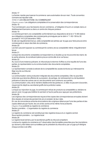 Article 17
La femme mariée peut exercer le commerce sans autorisation de son mari. Toute convention
contraire est réputée nulle.
TITRE IV LES OBLIGATIONS DU COMMERÇANT
Chapitre premier Les obligations comptables et la conservation des correspondances
Article 18
Tout commerçant, pour les besoins de son commerce, a l'obligation d'ouvrir un compte dans un
établissement bancaire ou dans un centre de chèques postaux.
Article 19
Le commerçant tient une comptabilité conformément aux dispositions de la loi n° 9-88 relative
aux obligations comptables des commerçants promulguée par le dahir n° 1-92-138 du 30
joumada Il 1413 (25 décembre 1992).
Si elle est régulièrement tenue, cette comptabilité est admise par le juge pour faire preuve entre
commerçants à raison des faits de commerce.
Article 20
Les tiers peuvent opposer au commerçant le contenu de sa comptabilité même irrégulièrement
tenue
Article 21
Lorsque les documents comptables correspondent à un double qui se trouve entre les mains de
la partie adverse, ils constituent pleine preuve contre elle et en sa faveur.
Article 22
Au cours d'une instance judiciaire, le tribunal peut ordonner d'office ou à la requête de l'une des
parties, la représentation ou la communication des documents comptables.
Article 23
La représentation consiste à extraire de la comptabilité les seules écritures qui intéressent le
litige soumis au tribunal.
Article 24
La communication est la production intégrale des documents comptables. Elle ne peut être
ordonnée que dans les affaires de succession, de partage, de redressement ou de liquidation
judiciaire et dans les autres cas où ces documents sont communs aux parties.
La communication a lieu de la manière établie entre les parties et, si elles ne peuvent s'accorder,
moyennant le dépôt au secrétariat greffe de la juridiction saisie.
Article 25
Lorsque sur injonction du juge, le commerçant refuse de produire sa comptabilité ou déclare ne
pas en avoir, le juge peut déférer le serment à l'autre partie pour appuyer ses prétentions.
Article 26
Les originaux des correspondances reçues et les copies des correspondances envoyées doivent
être classés et conservés pendant dix ans à compter de leur date.
En cas de concordance entre les énonciations des originaux détenus par l'une des parties et des
copies détenues par l'autre, les uns et les autres ont la même force probante.
Chapitre II La publicité au registre du commerce
Section première. - L'organisation du registre du commerce
Article 27
Le registre du commerce est constitué par des registres locaux et un registre central.
Sous-section première. - Le registre local
Article 28
Le registre local est tenu par le secrétariat-greffe du tribunal compétent.
La tenue du registre du commerce et l' observation des formalités prescrites pour les inscriptions
qui doivent y être faites sont surveillées par le président du tribunal ou par un juge qu'il désigne
chaque année à cet effet.
 