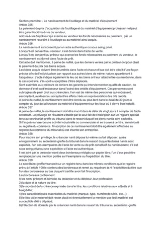 Section première. - Le nantissement de l'outillage et du matériel d'équipement
Article 355
Le paiement du prix d'acquisition de l'outillage et du matériel d'équipement professionnel peut
être garanti soit vis-à-vis du vendeur,
soit vis-à-vis du prêteur qui avance au vendeur les fonds nécessaires au paiement, par un
nantissement restreint à l'outillage ou au matériel ainsi acquis.
Article 356
Le nantissement est consenti par un acte authentique ou sous seing privé.
Lorsqu'il est consenti au vendeur, il est donné dans l'acte de vente.
Lorsqu'il est consenti au prêteur qui avance les fonds nécessaires au paiement du vendeur, le
nantissement est donné dans l'acte de prêt.
Cet acte doit mentionner, à peine de nullité, que les deniers versés par le prêteur ont pour objet
le paiement du prix des biens acquis.
Les biens acquis doivent être énumérés dans l'acte et chacun d'eux doit être décrit d'une façon
précise afin de l'individualiser par rapport auxautres biens de même nature appartenant à
l'acquéreur. L'acte indique également le lieu où les biens ont leur attache fixe ou mentionne, dans
le cas contraire, s'ils sont susceptibles d'être déplacés.
Sont assimilés aux prêteurs de deniers les garants qui interviennent en qualité de caution, de
donneur d'aval ou d'endosseur dans l'octroi des crédits d'équipement. Ces personnes sont
subrogées de plein droit aux créanciers. Il en est de même des personnes qui endossent,
escomptent, avalisent ou acceptent les effets créés en représentation des dits crédits.
A peine de nullité, le nantissement doit être conclu au plus tard dans le délai de 30 jours à
compter du jour de la livraison du matériel d'équipement sur les lieux où il devra être installé.
Article 357
A peine de nullité, le nantissement doit être inscrit dans le délai de vingt jours à compter de l'acte
constitutif. Le privilège en résultant s'établit par le seul fait de l'inscription sur un registre spécial
tenu au secrétariat-greffe du tribunal dans le ressort duquel les biens nantis sont exploités.
Si l'acquéreur exerce une activité industrielle ou commerciale et se trouve à ce titre, immatriculé
au registre du commerce, l'inscription de ce nantissement doit être également effectuée au
registre du commerce du tribunal où est inscrite son entreprise.
Article 358
Pour inscrire son privilège, le créancier nanti dépose lui-même ou fait déposer, après
enregistrement au secrétariat-greffe du tribunal dans le ressort duquel les biens nantis sont
exploités, l'un des exemplaires de l'acte de vente ou de prêt constitutif du nantissement, s'il est
sous seing privé ou une expédition si l'acte est authentique.
Il est joint par le créancier nanti deux bordereauxrédigés sur papier libre; l'un d'eux peut être
remplacé par une mention portée sur l'exemplaire ou l'expédition du titre.
Article 359
Le secrétaire-greffier transcrit sur un registre tenu dans les mêmes conditions que le registre
prévu à l'article 108 le contenu des bordereauxet remet au requérant tant l'expédition du titre que
l'un des bordereauxau bas duquel il certifie avoir fait l'inscription.
Les bordereauxcontiennent:
I) les nom, prénom et domicile du créancier et du débiteur, leur profession;
2) la date et la nature du titre;
3) le montant de la créance exprimée dans le titre, les conditions relatives aux intérêts et à
l'exigibilité;
4) les caractéristiques essentielles du matériel (marque, type, numéro de série, etc...);
5) le lieu où le matériel doit rester placé et éventuellement la mention que ledit matériel est
susceptible d'être déplacé;
6) l'élection de domicile par le créancier nanti dans le ressort du tribunal au secrétariat-greffe
 