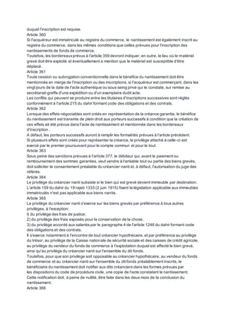duquel l'inscription est requise.
Article 360
Si l'acquéreur est immatriculé au registre du commerce, le nantissement est également inscrit au
registre du commerce, dans les mêmes conditions que celles prévues pour l'inscription des
nantissements de fonds de commerce.
Toutefois, les bordereauxprévus à l'article 359 devront indiquer, en outre, le lieu où le matériel
grevé doit être exploité et éventuellement a mention que le matériel est susceptible d'être
déplacé.
Article 361
Toute cession ou subrogation conventionnelle dans le bénéfice du nantissement doit être
mentionnée en marge de l'inscription ou des inscriptions, si l'acquéreur est commerçant, dans les
vingt jours de la date de l'acte authentique ou sous seing privé qui le constate, sur remise au
secrétariat-greffe d'une expédition ou d'un exemplaire dudit acte.
Les conflits qui peuvent se produire entre les titulaires d'inscriptions successives sont réglés
conformément à l'article 215 du dahir formant code des obligations et des contrats.
Article 362
Lorsque des effets négociables sont créés en représentation de la créance garantie, le bénéfice
du nantissement est transmis de plein droit aux porteurs successifs à condition que la création de
ces effets ait été prévue dans l'acte de nantissement et mentionnée dans les bordereaux
d'inscription .
A défaut, les porteurs successifs auront à remplir les formalités prévues à l'article précédent.
Si plusieurs effets sont créés pour représenter la créance, le privilège attaché à celle-ci est
exercé par le premier poursuivant pour le compte commun et pour le tout.
Article 363
Sous peine des sanctions prévues à l'article 377, le débiteur qui, avant le paiement ou
remboursement des sommes garanties, veut vendre à l'amiable tout ou partie des biens grevés,
doit solliciter le consentement préalable du créancier nanti et, à défaut, l'autorisation du juge des
référés.
Article 364
Le privilège du créancier nanti subsiste si le bien qui est grevé devient immeuble par destination.
L'article 159 du dahir du 19 rajeb 1333 (2 juin 1915) fixant la législation applicable aux immeubles
immatriculés n'est pas applicable aux biens nantis.
Article 365
Le privilège du créancier nanti s'exerce sur les biens grevés par préférence à tous autres
privilèges, à l'exception:
I) du privilège des frais de justice;
2) du privilège des frais exposés pour la conservation de la chose;
3) du privilège accordé aux salariés par le paragraphe 4 de l'article 1248 du dahir formant code
des obligations et des contrats.
Il s'exerce notamment à l'encontre de tout créancier hypothécaire, et par préférence au privilège
du trésor, au privilège de la Caisse nationale de sécurité sociale et des caisses de crédit agricole,
au privilège du vendeur du fonds de commerce à l'exploitation duquel est affecté le bien grevé,
ainsi qu'au privilège du créancier nanti sur l'ensemble du dit fonds.
Toutefois, pour que son privilège soit opposable au créancier hypothécaire, au vendeur du fonds
de commerce et au créancier nanti sur l'ensemble du dit fonds préalablement inscrits, le
bénéficiaire du nantissement doit notifier aux dits créanciers dans les formes prévues par
les dispositions du code de procédure civile, une copie de l'acte constatant le nantissement.
Cette notification doit, à peine de nullité, être faite dans les deux mois de la conclusion du
nantissement.
Article 366
 