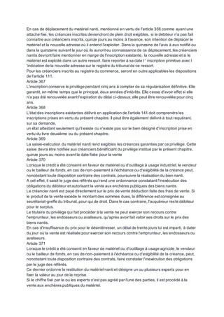 En cas de déplacement du matériel nanti, mentionné en vertu de l'article 356 comme ayant une
attache fixe, les créances inscrites deviendront de plein droit exigibles, si le débiteur n'a pas fait
connaître aux créanciers inscrits, quinze jours au moins à l'avance, son intention de déplacer le
matériel et la nouvelle adresse où il entend l'exploiter. Dans la quinzaine de l'avis à eux notifié ou
dans la quinzaine suivant le jour où ils auront eu connaissance de ce déplacement, les créanciers
nantis devront faire mentionner en marge de l'inscription existante, la nouvelle adresse et si le
matériel est exploité dans un autre ressort, faire reporter à sa date l ' inscription primitive avec l
'indication de la nouvelle adresse sur le registre du tribunal de ce ressort.
Pour les créanciers inscrits au registre du commerce, seront en outre applicables les dispositions
de l'article 111.
Article 367
L'inscription conserve le privilège pendant cinq ans à compter de sa régularisation définitive. Elle
garantit, en même temps que le principal, deux années d'intérêts. Elle cesse d'avoir effet si elle
n'a pas été renouvelée avant l'expiration du délai ci-dessus; elle peut être renouvelée pour cinq
ans.
Article 368
L'état des inscriptions existantes délivré en application de l'article 141 doit comprendre les
inscriptions prises en vertu du présent chapitre. Il peut être également délivré à tout requérant,
sur sa demande,
un état attestant seulement qu'il existe ou n'existe pas sur le bien désigné d'inscription prise en
vertu du livre deuxième ou du présent chapitre.
Article 369
La saisie-exécution du matériel nanti rend exigibles les créances garanties par ce privilège. Cette
saisie devra être notifiée aux créanciers bénéficiant du privilège institué par le présent chapitre,
quinze jours au moins avant la date fixée pour la vente
Article 370
Lorsque le crédit a été consenti en faveur de matériel ou d'outillage à usage industriel, le vendeur
ou le bailleur de fonds, en cas de non-paiement à l'échéance ou d'exigibilité de la créance peut,
nonobstant toute disposition contraire des contrats, poursuivre la réalisation du bien nanti.
A cet effet, il saisit le juge des référés qui rend une ordonnance constatant l'inexécution des
obligations du débiteur et autorisant la vente aux enchères publiques des biens nantis.
Le créancier nanti est payé directement sur le prix de vente déduction faite des frais de vente. Si
le produit de la vente excède le montant des sommes dues, la différence est consignée au
secrétariat-greffe du tribunal, pour qui de droit. Dans le cas contraire, l'acquéreur reste débiteur
pour le surplus.
Le titulaire du privilège qui fait procéder à la vente ne peut exercer son recours contre
l'emprunteur, les endosseurs ou avaliseurs, qu'après avoir fait valoir ses droits sur le prix des
biens nantis.
En cas d'insuffisance du prix pour le désintéresser, un délai de trente jours lui est imparti, à dater
du jour où la vente est réalisée pour exercer son recours contre l'emprunteur, les endosseurs ou
avaliseurs.
Article 371
Lorsque le crédit a été consenti en faveur de matériel ou d'outillage à usage agricole, le vendeur
ou le bailleur de fonds, en cas de non-paiement à l'échéance ou d'exigibilité de la créance, peut,
nonobstant toute disposition contraire des contrats, faire constater l'inexécution des obligations
par le juge des référés.
Ce dernier ordonne la restitution du matériel nanti et désigne un ou plusieurs experts pour en
fixer la valeur au jour de la reprise.
Si le chiffre fixé par le ou les experts n'est pas agréé par l'une des parties, il est procédé à la
vente aux enchères publiques du matériel.
 