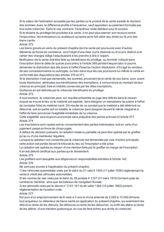 Si la valeur de l'estimation acceptée par les parties ou le produit de la vente excède le montant
des sommes dues, la différence profite à l'acquéreur, sauf opposition au paiement formulée par
tout autre créancier. Dans le cas contraire, l'acquéreur reste débiteur pour le surplus.
Si le titulaire du privilège fait procéder à la vente, il ne peut plus exercer son recours contre
l'emprunteur, les endosseurs ou avaliseurs qu'après avoir fait valoir ses droits sur le prix des
biens nantis.
Article 372
Les biens grevés en vertu du présent chapitre dont la vente est poursuivie avec d'autres
éléments du fonds de commerce, sont l'objet d'une mise à prix distincte ou d'un prix distinct si le
cahier des charges oblige l'adjudicataire à les prendre à dire d 'expert .
Notification de la vente doit être faite au bénéficiaire du privilège, au domicile indiqué dans
l'inscription dans le délai de quinze jours prévu à l'article 369 pendant lequel celui-ci pourra
demander la distraction des dits biens à l'effet d'exercer l'action résolutoire, s'il s'agit du vendeur,
de ses concessionnaires ou subrogés, ou bien dans tous les cas poursuivre lui-même la vente en
conformité des dispositions des articles 370 et 371.
Si la distraction n'est pas demandée, les sommes provenant de la vente de ces biens, sont, avant
toute distribution, attribuées auxbénéficiaires des inscriptions, à concurrence du montant de leur
créance en principal, frais et intérêts conservés par les dites inscriptions.
Quittance en est délivrée par le créancier bénéficiaire du privilège.
Article 373
A tout moment, le créancier peut, sur requête présentée au juge des référés dans le ressort
duquel se trouve le lieu où le matériel est exploité, faire désigner un mandataire de justice à l'effet
de constater l'état du matériel nanti. S'il résulte de ce constat que le matériel a été détérioré ou
détourné, soit en partie soit en totalité, le créancier peut assigner devant le même magistrat à
l'effet de faire prononcer l'exigibilité immédiate de la créance.
Cette exigibilité sera toujours prononcée sans préjudice des peines prévues à l'article 377.
Article 374
Les inscriptions sont rayées soit du consentement des parties intéressées, soit en vertu d'un
jugement passé en force de chose jugée.
A défaut de décision judiciaire, la radiation totale ou partielle ne peut être opérée par le greffier
qu'au vu d'une mainlevée régulière.
Lorsque la radiation non consentie par le créancier est demandée par voie d'action principale,
cette action est portée devant le tribunal du lieu où l'inscription a été prise.
La radiation est opérée au moyen d'une mention faite par le greffier en marge de l'inscription.
Il en est délivré certificat aux parties qui le demandent.
Article 375
Les greffiers sont assujettis aux diligences et responsabilités édictées à l'article 142.
Article 376
Ne sont pas soumis à l'application du présent chapitre:
1) les véhicules automobiles visés par le dahir du 21 rabii Il 1355 (17 juillet 1936) réglementant la
vente à crédit des véhicules automobiles;
2) les navires de mer visés par le dahir du 28 jomada II 1337 (31 mars 1919) formant code de
commerce maritime, ainsi que les bateaux de navigation fluviale;
3) les aéronefs visés par le décret n° 2-61-161 du lér safar 1384 (10 juillet 1962) portant
réglementation de l'aviation civile.
Article 377
Est puni d'un emprisonnement de 6 mois à 2 ans et d'une amende de 2.000 à 10.000 dirhams
tout acquéreur ou détenteur de biens nantis en application du présent chapitre, qui sciemment les
détruit ou tente de les détruire, les détourne ou tente de les détourner, ou enfin les altère ou tente
de les altérer, d'une manière quelconque, en vue de faire échec aux droits du créancier.
 