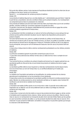 Est punie des mêmes peines, toute manœuvre frauduleuse destinée à priver le créancier de son
privilège sur les biens nantis ou à le diminuer.
Section II. - Le nantissement de certains produits et matières
Article 378
Les produits et matières figurant sur une liste établie par I ' administration peuvent faire l 'objet de
la part de leur propriétaire, dans les conditions fixées par le présent chapitre, d'un nantissement
ne comportant pas la mise en possession du créancier.
Ces produits et matières peuvent soit rester entre les mains de l'emprunteur qui en est constitué
gardien, soit être confiés par convention expresse à la garde d'un tiers.
Le gardien n'est pas tenu de séparer matériellement les produits donnés en gage des autres
produits similaires appartenant à l'emprunteur.
Article 379
Le nantissement doit être constaté par un acte en la forme authentique ou sous seing privé qui
précise que les parties entendent se placer sous le régime des dispositions prévues par le
présent chapitre.
Cet acte mentionne les nom, prénom, qualité et domicile du prêteur et de l'emprunteur, le
montant et la durée du prêt, le taux de l'intérêt convenu, la nature, la qualité, la quantité, la valeur
des produits qui doivent servir de gage pour l'emprunt, l'indication précise du lieu où le gage se
trouve entreposé, ainsi que le nom et l'adresse de l'assureur dans le cas où le produit nanti est
assuré.
L'emprunteur indique dans le même acte les nantissements préexistants sur les mêmes produits
et matières.
Article 380
Le prêt ainsi constaté et garanti ne peut être consenti pour plus d'un an.
11 peut être renouvelé dans les mêmes formes dans un délai de trois mois à compter de son
échéance.
Article 381
Tout contrat formé aux conditions du présent chapitre est transcrit sur le registre spécial tenu au
secrétariat-greffe du tribunal du lieu où sont situés les produits et matières donnés en gage.
Article 382
Le secrétaire-greffier délivre à tout requérant un état des nantissements inscrits depuis moins
d'un an et trois mois au nom de l'emprunteur ou un certificat attestant qu'il n'existe pas
d'inscription.
Article 383
La radiation de l'inscription est opérée sur la justification du remboursement de la créance
garantie par le nantissement ou sur la production d'une mainlevée.
L'emprunteur porte à la connaissance du secrétaire-greffier du tribunal, le remboursement de sa
dette. Mention du remboursement ou de la mainlevée est faite sur le registre visé à l'article 381.
Certificat lui est donné de la radiation de l'inscription.
Article 384
L'inscription est radiée d'office après un an et trois mois si elle n'a pas été renouvelée avant
l'expiration de ce délai En cas de renouvellement dans ce délai, le privilège du créancier
conserve son rang initial.
Article 385
L'emprunteur conserve le droit de mettre en œuvre les produits donnés en gage ou de les vendre
à l'amiable avant le paiement de la créance, même sans le concours du prêteur. Dans le cas de
mise en œuvre, le nantissement se transporte de plein droit, dans les limites fixées par les parties
et, sauf convention contraire de celles-ci, sur les produits résultant de cette mise en œuvre. Si le
créancier n'a pas consenti à l'aliénation, la tradition à l'acquéreur ne peut être opérée que lorsque
le créancier a été désintéressé.
 
