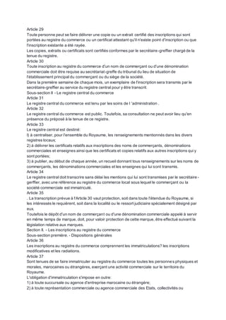 Article 29
Toute personne peut se faire délivrer une copie ou un extrait certifié des inscriptions qui sont
portées au registre du commerce ou un certificat attestant qu'il n'existe point d'inscription ou que
l'inscription existante a été rayée.
Les copies, extraits ou certificats sont certifiés conformes par le secrétaire-greffier chargé de la
tenue du registre.
Article 30
Toute inscription au registre du commerce d'un nom de commerçant ou d'une dénomination
commerciale doit être requise au secrétariat-greffe du tribunal du lieu de situation de
l'établissement principal du commerçant ou du siège de la société.
Dans la première semaine de chaque mois, un exemplaire de l'inscription sera transmis par le
secrétaire-greffier au service du registre central pour y être transcrit.
Sous-section II - Le registre central du commerce
Article 31
Le registre central du commerce est tenu par les soins de I 'administration .
Article 32
Le registre central du commerce est public. Toutefois, sa consultation ne peut avoir lieu qu'en
présence du préposé à la tenue de ce registre.
Article 33
Le registre central est destiné:
I) à centraliser, pour l'ensemble du Royaume, les renseignements mentionnés dans les divers
registres locaux;
2) à délivrer les certificats relatifs aux inscriptions des noms de commerçants, dénominations
commerciales et enseignes ainsi que les certificats et copies relatifs aux autres inscriptions qui y
sont portées;
3) à publier, au début de chaque année, un recueil donnant tous renseignements sur les noms de
commerçants, les dénominations commerciales et les enseignes qui lui sont transmis.
Article 34
Le registre central doit transcrire sans délai les mentions qui lui sont transmises par le secrétaire-
gerffier, avec une référence au registre du commerce local sous lequel le commerçant ou la
société commerciale est immatriculé.
Article 35
. La transcription prévue à l'Article 30 vaut protection, soit dans toute l'étendue du Royaume, si
les intéressés le requièrent, soit dans la localité ou le ressort judiciaire spécialement désigné par
eux.
Toutefois le dépôt d'un nom de commerçant ou d'une dénomination commerciale appelé à servir
en même temps de marque, doit, pour valoir protection de cette marque, être effectué suivant la
législation relative aux marques.
Section II. - Les inscriptions au registre du commerce
Sous-section première. - Dispositions générales
Article 36
Les inscriptions au registre du commerce comprennent les immatriculations? les inscriptions
modificatives et les radiations.
Article 37
Sont tenues de se faire immatriculer au registre du commerce toutes les personnes physiques et
morales, marocaines ou étrangères, exerçant une activité commerciale sur le territoire du
Royaume.
L'obligation d'immatriculation s'impose en outre:
1) à toute succursale ou agence d'entreprise marocaine ou étrangère;
2) à toute représentation commerciale ou agence commerciale des Etats, collectivités ou
 