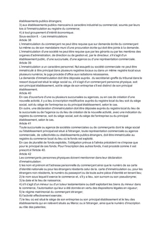 établissements publics étrangers;
3) aux établissements publics marocains à caractère industriel ou commercial, soumis par leurs
lois à l'immatriculation au registre du commerce;
4) à tout groupement d'intérêt économique.
Sous-section II. - Les immatriculations
Article 38
L'immatriculation du commerçant ne peut être requise que sur demande écrite du commerçant
lui-même ou de son mandataire muni d'une procuration écrite qui doit être jointe à la demande.
L'immatriculation d'une société ne peut être requise que par les gérants ou par les membres des
organes d'administration, de direction ou de gestion et, par le directeur, s'il s'agit d'un
établissement public, d'une succursale, d'une agence ou d'une représentation commerciale.
Article 39
L'immatriculation a un caractère personnel. Nul assujetti ou société commerciale ne peut être
immatriculé à titre principal dans plusieurs registres locaux ou dans un même registre local sous
plusieurs numéros; le juge procède d'office aux radiations nécessaires.
La demande d'immatriculation doit être déposée auprès . du secrétariat-greffe du tribunal dans le
ressort duquel est situé le siège social ou, s'il s'agit d'un commerçant personne physique, soit
son principal établissement, soit le siège de son entreprise s'il est distinct de son principal
établissement.
Article 40
En cas d'ouverture d'une ou plusieurs succursales ou agences, ou en cas de création d'une
nouvelle activité, il y a lieu à inscription modificative auprès du registre local du lieu soit du siège
social, soit du siège de l'entreprise ou du principal établissement, selon le cas.
En outre, une déclaration d'immatriculation doit être déposée auprès du registre local du lieu de
la succursale ou de l'agence ou du lieu de création de la nouvelle activité, avec une indication du
registre du commerce, soit du siège social, soit du siège de l'entreprise ou du principal
établissement, selon le cas.
Article 41
Toute succursale ou agence de sociétés commerciales ou de commerçants dont le siège social
ou l'établissement principal est situé à l'étranger, toute représentation commerciale ou agence
commerciale, de collectivités ou établissements publics étrangers, doit être immatriculée au
registre du commerce local du lieu où le fonds est exploité.
En cas de pluralité de fonds exploités, l'obligation prévue à l'alinéa précédent ne s'impose que
pour le principal de ces fonds. Pour l'inscription des autres fonds, il est procédé comme il est
prescrit à l'Article 40.
Article 42
Les commerçants personnes physiques doivent mentionner dans leur déclaration
d'immatriculation:
l) les nom et prénom et l'adresse personnelle du commerçant ainsi que le numéro de sa carte
d'identité nationale ou pour les étrangers résidents celui de la. carte d'immatriculation ou, pour les
étrangers non-résidents, le numéro du passeport ou de toute autre pièce d'identité en tenant lieu;
2) le nom sous lequel il exerce le commerce et, s'il y a lieu, son surnom ou son pseudonyme;
3) la date et le lieu de naissance;
4) s'il s'agit d'un mineur ou d'un tuteur testamentaire ou datif exploitant les biens du mineur dans
le commerce, l'autorisation qui leur a été donnée en vertu des dispositions légales en vigueur;
5) le régime matrimonial du commerçant étranger;
6) l'activité effectivement exercée;
7) le lieu où est situé le siège de son entreprise ou son principal établissement et le lieu des
établissements qui en relèvent situés au Maroc ou à l'étranger, ainsi que le numéro d'inscription
au rôle des patentes;
 