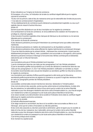 8) les indications sur l'origine du fonds de commerce;
9) l'enseigne, s'il y a lieu, et l'indication de la date du certificat négatif délivré par le registre
central du commerce;
10) les nom et prénom, date et lieu de naissance ainsi que la nationalité des fondés de pouvoirs;
l 1) la date de commencement d'exploitation;
12) les établissements de commerce que le déclarant a précédemment exploités ou ceux qu'il
exploite dans le ressort d'autres tribunaux.
Article 43
Doivent aussi être déclarés en vue de leur inscription sur le registre du commerce:
l) le nantissement du fonds de commerce, le renouvellement et la radiation de l'inscription du
privilège du créancier gagiste;
2) les brevets d'invention exploités et les marques de fabrique ou de commerce ou de service
déposés par le commerçant;
3) la cession du fonds de commerce;
4) les décisions judiciaires prononçant l'interdiction du commerçant ainsi que celles ordonnant
mainlevée;
5) les décisions judiciaires en matière de redressement ou de liquidation judiciaire;
6) les décisions judiciaires et les actes affectant le régime matrimonial du commerçant étranger;
7) tous les faits énumérés par le présent Article , intéressant les commerçants n'ayant pas leur
établissement principal au Maroc, mais y possédant une succursale ou une agence, ainsi que les
décisions judiciaires rendues à l'étranger à l'encontre des mêmes commerçants et déclarées
exécutoires par un tribunal marocain.
Article 44
Les inscriptions prévues à l'Article précédent sont requises:
i) par le commerçant dans les cas visés par les paragraphes 2 et 3 de l'Article précédent;
2) par le secrétaire-greffier de la juridiction qui a rendu les décisions à mentionner dans les cas
visés par les paragraphes 4, 5, 6 et 7 de l'Article précédent; notification en est faite au moyen
d'une lettre recommandée avec accusé de réception au secrétaire-greffier du tribunal où est tenu
le registre du commerce.
Les inscriptions sont opérées d'office quand le jugement a été rendu par le tribunal au
secrétariat-greffe duquel est tenu le registre du commerce ou quand il s'agit des mentions à faire
en vertu du paragraphe premier de l'Article précédent.
Article 45
Les sociétés commerciales doivent mentionner dans leur déclaration d 'immatriculation:
I) les nom et prénom des associés, autres que les actionnaires et commanditaires, la date et le
lieu de naissance, la nationalité de chacun d'eux ainsi que le numéro de la carte d'identité
nationale ou pour les étrangers résidents celui de la carte d'immatriculation ou, pour les étr angers
non-résidents le numéro du passeport ou de toute autre pièce d'identité en tenant lieu;
2) la raison sociale ou la dénomination de la société et l'indication de la date du certificat négatif
délivré par le registre central du commerce;
3) l'objet de la société;
4) l'activité effectivement exercée;
5) le siège social et le cas échéant, les lieux où la société a des succursales au Maroc ou à
l'étranger, ainsi que le numéro d'inscription au rôle des patentes;
6) les noms des associés ou des tiers autorisés à administrer, gérer et signer pour la société, la
date et le lieu de leur naissance, leur nationalité, ainsi que le numéro de la carte d'identité
nationale ou pour les étrangers résidents celui de la carte d'immatriculation ou, pour les étrangers
non-résidents le numéro du passeport ou de toute autre pièce d'identité en tenant lieu;
7) la forme juridique de la société;
8) le montant du capital social;
 