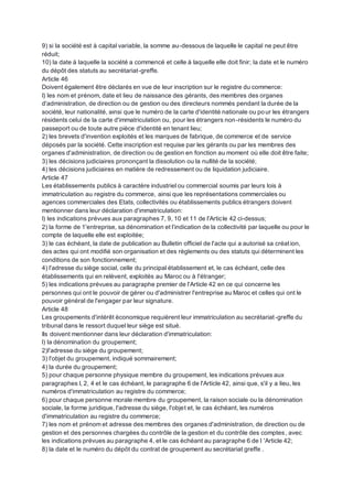 9) si la société est à capital variable, la somme au-dessous de laquelle le capital ne peut être
réduit;
10) la date à laquelle la société a commencé et celle à laquelle elle doit finir; la date et le numéro
du dépôt des statuts au secrétariat-greffe.
Article 46
Doivent également être déclarés en vue de leur inscription sur le registre du commerce:
I) les nom et prénom, date et lieu de naissance des gérants, des membres des organes
d'administration, de direction ou de gestion ou des directeurs nommés pendant la durée de la
société, leur nationalité, ainsi que le numéro de la carte d'identité nationale ou pour les étrangers
résidents celui de la carte d'immatriculation ou, pour les étrangers non-résidents le numéro du
passeport ou de toute autre pièce d'identité en tenant lieu;
2) les brevets d'invention exploités et les marques de fabrique, de commerce et de service
déposés par la société. Cette inscription est requise par les gérants ou par les membres des
organes d'administration, de direction ou de gestion en fonction au moment où elle doit être faite;
3) les décisions judiciaires prononçant la dissolution ou la nullité de la société;
4) les décisions judiciaires en matière de redressement ou de liquidation judiciaire.
Article 47
Les établissements publics à caractère industriel ou commercial soumis par leurs lois à
immatriculation au registre du commerce, ainsi que les représentations commerciales ou
agences commerciales des Etats, collectivités ou établissements publics étrangers doivent
mentionner dans leur déclaration d'immatriculation:
I) les indications prévues aux paragraphes 7, 9, 10 et 11 de l'Article 42 ci-dessus;
2) la forme de 1'entreprise, sa dénomination et l'indication de la collectivité par laquelle ou pour le
compte de laquelle elle est exploitée;
3) le cas échéant, la date de publication au Bulletin officiel de l'acte qui a autorisé sa création,
des actes qui ont modifié son organisation et des règlements ou des statuts qui déterminent les
conditions de son fonctionnement;
4) l'adresse du siège social, celle du principal établissement et, le cas échéant, celle des
établissements qui en relèvent, exploités au Maroc ou à l'étranger;
5) les indications prévues au paragraphe premier de l'Article 42 en ce qui concerne les
personnes qui ont le pouvoir de gérer ou d'administrer l'entreprise au Maroc et celles qui ont le
pouvoir général de l'engager par leur signature.
Article 48
Les groupements d'intérêt économique requièrent leur immatriculation au secrétariat-greffe du
tribunal dans le ressort duquel leur siège est situé.
Ils doivent mentionner dans leur déclaration d'immatriculation:
l) la dénomination du groupement;
2)l'adresse du siège du groupement;
3) l'objet du groupement, indiqué sommairement;
4) la durée du groupement;
5) pour chaque personne physique membre du groupement, les indications prévues aux
paragraphes I, 2, 4 et le cas échéant, le paragraphe 6 de l'Article 42, ainsi que, s'il y a lieu, les
numéros d'immatriculation au registre du commerce;
6) pour chaque personne morale membre du groupement, la raison sociale ou la dénomination
sociale, la forme juridique, l'adresse du siège, l'objet et, le cas échéant, les numéros
d'immatriculation au registre du commerce;
7) les nom et prénom et adresse des membres des organes d'administration, de direction ou de
gestion et des personnes chargées du contrôle de la gestion et du contrôle des comptes, avec
les indications prévues au paragraphe 4, et le cas échéant au paragraphe 6 de I 'Article 42;
8) la date et le numéro du dépôt du contrat de groupement au secrétariat greffe .
 