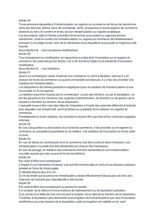 Article 49
Toute personne assujettie à l'immatriculation au registre du commerce est tenue de mentionner
dans ses factures, lettres, bons de commande, tarifs, prospectus et autres papiers de commerce
destinés au tiers, le numéro et le lieu de son immatriculation au registre analytique.
Les documents visés à l'alinéa précédent émanant de succursales ou agences doivent
mentionner, outre le numéro de l'immatriculation au registre du commerce de l'établissement
principal ou du siège social, celui de la déclaration sous laquelle la succursale ou l'agence a été
inscrite.
Sous-Section III. - Les inscriptions modificatives
Article 50
Tout changement ou modification se rapportant auxfaits dont l'inscription sur le registre du
commerce est prescrite par les Article s 42 à 48 doit faire l'objet d'une demande d'inscription
modificative. .
Sous-Section IV. - Les radiations
Article 51
Quand un commerçant cesse d'exercer son commerce ou vient à décéder, sans qu'il y ait
cession de fonds de commerce ou quand une société est dissoute, il y a lieu de procéder à la
radiation de l'immatriculation .
Les dispositions de l'alinéa précédent s'appliquent pour la radiation de l'immatriculation d'une
succursale ou d'une agence.
La radiation peut être requise par le commerçant, ou par ses héritiers, ou par le liquidateur, ou
par les gérants ou les membres des organes d'administration, de direction ou de gestion de la
société en fonction au moment de sa dissolution.
L'assujetti ne peut être rayé des rôles de l'imposition à l'impôt des patentes afférents à l'activité
pour laquelle il est immatriculé, qu'en justifiant au préalable de la radiation du registre du
commerce.
Préalablement à toute radiation, les inscriptions doivent être apurées et les créanciers gagistes
informés.
Article 52
En cas d'acquisition ou de location d'un fonds de commerce, il est procédé sur le registre du
commerce du précédent propriétaire ou du bailleur, à la radiation de l'inscription du fonds cédé
ou loué.
Article 53
En cas de décès du commerçant et si le commerce doit être continué dans l'indivision, une
immatriculation nouvelle doit être demandée par chacun des indivisaires.
En cas de partage, la radiation des indivisaires doit être demandée et une immatriculation
nouvelle requise par celui auquel le fonds est attribué.
Article 54
Est radié d'office tout commerçant:
l) frappé d'une interdiction d'exercer une activité commerciale en vertu d'une décision judiciaire
passée en force de chose jugée;
2) décédé depuis plus d'un an;
3) s'il est établi que la personne immatriculée a cessé effectivement depuis plus de trois ans
l'exercice de l'activité pour laquelle elle a été inscrite.
Article 55
Est radié d'office tout commerçant ou personne morale:
I) à compter de la clôture d'une procédure de redressement ou de liquidation judiciaire;
2) au terme d'un délai de trois ans courant à compter de la date de la mention de la dissolution.
Toutefois, le liquidateur peut demander la prorogation de l'immatriculation par voie d'inscription
modificative pour les besoins de la liquidation; cette prorogation est valable un an, sauf
 