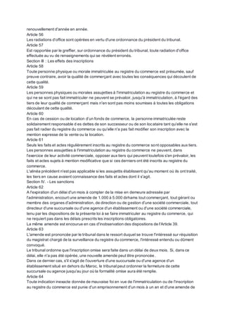 renouvellement d'année en année.
Article 56
Les radiations d'office sont opérées en vertu d'une ordonnance du président du tribunal.
Article 57
Est rapportée par le greffier, sur ordonnance du président du tribunal, toute radiation d'office
effectuée au vu de renseignements qui se révèlent erronés.
Section III : Les effets des inscriptions
Article 58
Toute personne physique ou morale immatriculée au registre du commerce est présumée, sauf
preuve contraire, avoir la qualité de commerçant avec toutes les conséquences qui découlent de
cette qualité.
Article 59
Les personnes physiques ou morales assujetties à l'immatriculation au registre du commerce et
qui ne se sont pas fait immatriculer ne peuvent se prévaloir, jusqu'à immatriculation, à l'égard des
tiers de leur qualité de commerçant mais n'en sont pas moins soumises à toutes les obligations
découlant de cette qualité.
Article 60
En cas de cession ou de location d’un fonds de commerce, la personne immatriculée reste
solidairement responsable d es dettes de son successeur ou de son locataire tant qu'elle ne s'est
pas fait radier du registre du commerce ou qu'elle n'a pas fait modifier son inscription avec la
mention expresse de la vente ou la location.
Article 61
Seuls les faits et actes régulièrement inscrits au registre du commerce sont opposables aux tiers.
Les personnes assujetties à l'immatriculation au registre du commerce ne peuvent, dans
l'exercice de leur activité commerciale, opposer aux tiers qui peuvent toutefois s'en prévaloir, les
faits et actes sujets à mention modificative que si ces derniers ont été inscrits au registre du
commerce.
L'alinéa précédent n'est pas applicable si les assujettis établissent qu'au moment où ils ont traité,
les tiers en cause avaient connaissance des faits et actes dont il s'agit.
Section IV. - Les sanctions
Article 62
A l'expiration d'un délai d'un mois à compter de la mise en demeure adressée par
l'administration, encourt une amende de 1.000 à 5.000 dirhams tout commerçant, tout gérant ou
membre des organes d'administration, de direction ou de gestion d'une société commerciale, tout
directeur d'une succursale ou d'une agence d'un établissement ou d'une société commerciale,
tenu par les dispositions de la présente loi à se faire immatriculer au registre du commerce, qui
ne requiert pas dans les délais prescrits les inscriptions obligatoires.
La même amende est encourue en cas d'inobservation des dispositions de l'Article 39.
Article 63
L'amende est prononcée par le tribunal dans le ressort duquel se trouve l'intéressé sur réquisition
du magistrat chargé de la surveillance du registre du commerce, l'intéressé entendu ou dûment
convoqué.
Le tribunal ordonne que l'inscription omise sera faite dans un délai de deux mois. Si, dans ce
délai, elle n'a pas été opérée, une nouvelle amende peut être prononcée.
Dans ce dernier cas, s'il s'agit de l'ouverture d'une succursale ou d'une agence d'un
établissement situé en dehors du Maroc, le tribunal peut ordonner la fermeture de cette
succursale ou agence jusqu'au jour où la formalité omise aura été remplie.
Article 64
Toute indication inexacte donnée de mauvaise foi en vue de l'immatriculation ou de l'inscription
au registre du commerce est punie d'un emprisonnement d'un mois à un an et d'une amende de
 