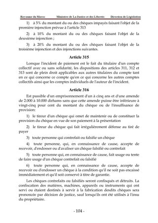 - 104 -
1) à 5% du montant du ou des chèques impayés faisant l'objet de la
première injonction prévue à l'article 313
2) à 10% du montant du ou des chèques faisant l'objet de la
deuxième injonction ;
3) à 20% du montant du ou des chèques faisant l'objet de la
troisième injonction et des injonctions suivantes.
Article 315
Lorsque l'incident de paiement est le fait du titulaire d'un compte
collectif avec ou sans solidarité, les dispositions des articles 311, 312 et
313 sont de plein droit applicables aux autres titulaires du compte tant
en ce qui concerne ce compte qu'en ce qui concerne les autres comptes
collectifs ainsi que les comptes individuels de l'auteur de l'incident.
Article 316
Est passible d'un emprisonnement d'un à cinq ans et d'une amende
de 2.000 à 10.000 dirhams sans que cette amende puisse être inférieure à
vingt-cinq pour cent du montant du chèque ou de l'insuffisance de
provision:
1) le tireur d'un chèque qui omet de maintenir ou de constituer la
provision du chèque en vue de son paiement à la présentation
2) le tireur du chèque qui fait irrégulièrement défense au tiré de
payer
3) toute personne qui contrefait ou falsifie un chèque
4) toute personne, qui, en connaissance de cause, accepte de
recevoir, d'endosser ou d'avaliser un chèque falsifié ou contrefait
5) toute personne qui, en connaissance de cause, fait usage ou tente
de faire usage d'un chèque contrefait ou falsifié
6) toute personne qui, en connaissance de cause, accepte de
recevoir ou d'endosser un chèque à la condition qu'il ne soit pas encaissé
immédiatement et qu'il soit conservé à titre de garantie.
Les chèques contrefaits ou falsifiés seront confisqués et détruits. La
confiscation des matières, machines, appareils ou instruments qui ont
servi ou étaient destinés à servir à la fabrication desdits chèques sera
prononcée par décision de justice, sauf lorsqu'ils ont été utilisés à l'insu
du propriétaire.
 