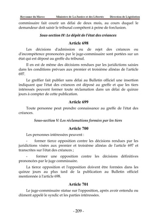 - 209 -
commissaire fait courir un délai de deux mois, au cours duquel le
demandeur doit saisir le tribunal compétent à peine de forclusion.
Sous-section IV: Le dépôt de l'état des créances
Article 698
Les décisions d'admission ou de rejet des créances ou
d'incompétence prononcées par le juge-commissaire sont portées sur un
état qui est déposé au greffe du tribunal.
Il en est de même des décisions rendues par les juridictions saisies
dans les conditions prévues aux premier et troisième alinéas de l'article
697.
Le greffier fait publier sans délai au Bulletin officiel une insertion
indiquant que l'état des créances est déposé au greffe et que les tiers
intéressés peuvent former toute réclamation dans un délai de quinze
jours à compter de cette publication.
Article 699
Toute personne peut prendre connaissance au greffe de l'état des
créances.
Sous-section V: Les réclamations formées par les tiers
Article 700
Les personnes intéressées peuvent :
- former tierce opposition contre les décisions rendues par les
juridictions visées aux premier et troisième alinéas de l'article 697 et
transcrites sur l'état des créances ;
- former une opposition contre les décisions définitives
prononcées par le juge commissaire.
La tierce opposition et l'opposition doivent être formées dans les
quinze jours au plus tard de la publication au Bulletin officiel
mentionnée à l'article 698.
Article 701
Le juge-commissaire statue sur l'opposition, après avoir entendu ou
dûment appelé le syndic et les parties intéressées.
 